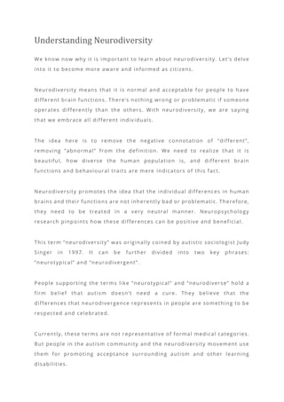 Understanding Neurodiversity
We know now why it is important to learn about neurodiversity. Let’s delve
into it to become more aware and informed as citizens.
Neurodiversity means that it is normal and acceptable for people to have
different brain functions. There’s nothing wrong or problematic if someone
operates differently than the others. With neurodiversity, we are saying
that we embrace all different indiv iduals.
The idea here is to remove the negative connotation of “different”,
removing “abnormal” from the definition. We need to realize that it is
beautiful, how diverse the human population is, and different brain
functions and behavioural traits are mere indicators of this fact.
Neurodiversity promotes the idea that the individual differences in human
brains and their functions are not inherently bad or problematic. Therefore,
they need to be treated in a very neutral manner. Neuropsychology
research pinpoints how these differences can be positive and beneficial.
This term “neurodiversity” was originally coined by autistic sociologist Judy
Singer in 1997. It can be further divided into two key phrases:
“neurotypical” and “neurodivergent”.
People supporting the terms like “neurotypical” and “neurodiverse” hold a
firm belief that autism doesn’t need a cure. They believe that the
differences that neurodivergence represents in people are something to be
respected and celebrated.
Currently, these terms are not r epresentative of formal medical categories.
But people in the autism community and the neurodiversity movement use
them for promoting acceptance surrounding autism and other learning
disabilities.
 
