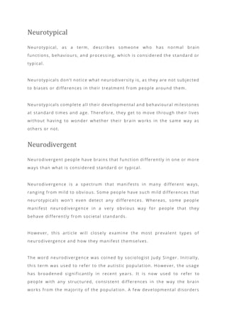 Neurotypical
Neurotypical, as a term, describes someone who has normal brain
functions, behaviours, and processing, which is considered the standard or
typical.
Neurotypicals don’t notice what neurodiversity is, as they are not subjected
to biases or differences in their treatment from people around them.
Neurotypicals complete all their developmental and behavioural milestones
at standard times and age. Therefore, they get to move through their lives
without having to wonder whether their brain works in the same way as
others or not.
Neurodivergent
Neurodivergent people have brains that function differently in one or more
ways than what is considered standard or typical.
Neurodivergence is a spectrum that manifests in many different ways,
ranging from mild to obvious. Some people have such mild differences that
neurotypicals won’t even detect any differences. Whereas, some people
manifest neurodivergence in a very obvious way for people that they
behave differently from societal standards.
However, this article will closely examine the most prevalent types of
neurodivergence and how they manifest themselves.
The word neurodivergence was coined by sociologist Judy Singer. Initially,
this term was used to refer to the autistic population. However, the usage
has broadened significantly in recent years. It is now used to refer to
people with any structured, consistent differences in the way the brain
works from the majority of the population. A few developmental disorders
 