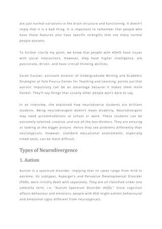 are just normal variations in the brain structure and functioning. It doesn’t
imply that it is a bad thing. It is important to remember that people who
have these features also have specific strengths that not many normal
people possess.
To further clarify my point, we know that people with ADHD have issues
with social interactions. However, they have higher intelligence, are
passionate, driven, and have critical thinking abilities.
Sarah Cussler, assistant director of Undergraduate Writing and Academic
Strategies at Yale Poorvu Center for Teaching and Learning, points out that
autistic impulsivity can be an advantage because it makes them more
honest. They’ll say things that usually other people won’t dare to say.
In an interview, she explained how neurodiverse students are brilliant
students. Being neurodivergent doesn’t mean disability. Neurodivergent
may need accommodations at school or work. These students can be
extremely talented, creative, and out -of-the-box thinkers. They are amazing
at looking at the bigger picture. Hence they see problems differently than
neurotypicals. However, standard education al assessments, especially
timed tests, can be more difficult.
Types of Neurodivergence
1. Autism
Autism is a spectrum disorder, implying that its cases range from mild to
extreme. Its subtypes, Asperger’s and Pervasive Developmental Disorder
(PDD), were initially dealt with separately. They are all classified under one
umbrella term, i.e. “Autism Spectrum Disorder (ASD).” Since cognition
affects behaviour and emotions, people with ASD might exhibit behavioural
and emotional signs different from neurotypicals.
 