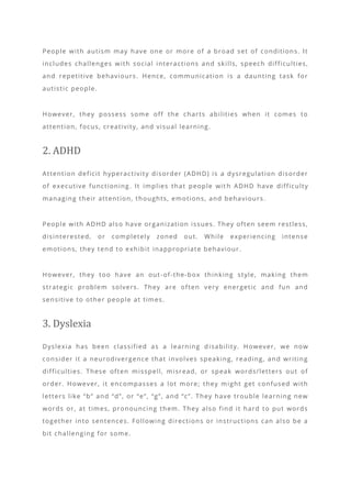 People with autism may have one or more of a broad set of conditions. It
includes challenges with social interactions and skills, speech difficulties,
and repetitive behaviours. Hence, communication is a daunting task for
autistic people.
However, they possess some off the charts abilities when it comes to
attention, focus, creativity, and visual learning.
2. ADHD
Attention deficit hyperactivity disorder (ADHD) is a dysregulation disorder
of executive functioning. It implies that people wit h ADHD have difficulty
managing their attention, thoughts, emotions, and behaviours.
People with ADHD also have organization issues. They often seem restless,
disinterested, or completely zoned out. While experiencing intense
emotions, they tend to exhibit inappropriate behaviour.
However, they too have an out-of-the-box thinking style, making them
strategic problem solvers. They are often very energetic and fun and
sensitive to other people at times.
3. Dyslexia
Dyslexia has been classified as a learning d isability. However, we now
consider it a neurodivergence that involves speaking, reading, and writing
difficulties. These often misspell, misread, or speak words/letters out of
order. However, it encompasses a lot more; they might get confused with
letters like “b” and “d”, or “e”, “g”, and “c”. They have trouble learning new
words or, at times, pronouncing them. They also find it hard to put words
together into sentences. Following directions or instructions can also be a
bit challenging for some.
 