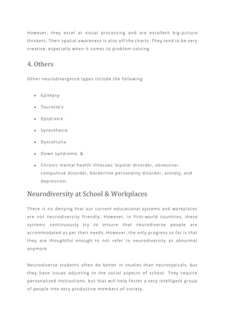 However, they excel at visual processing and are excellent big -picture
thinkers. Their spatial awareness is also off the charts. They tend to be very
creative, especially when it comes to problem -solving.
4. Others
Other neurodivergence types include the following
• Epilepsy
• Tourette’s
• Dyspraxia
• Synesthesia
• Dyscalculia
• Down syndrome, &
• Chronic mental health illnesses: bipolar disorder, obsessive -
compulsive disorder, borderline personality disorder, anxiety, and
depression.
Neurodiversity at School & Workplaces
There is no denying that our current educational systems and workplaces
are not neurodiversity friendly. However, in first -world countries, these
systems continuously try to ensure that neurodiverse people are
accommodated as per their needs. However, the only progress so far is that
they are thoughtful enough to not refer to neurodiversity as abnormal
anymore.
Neurodiverse students often do better in studies than neurotypicals, but
they have issues adjusting to the social aspects of school. They require
personalized instructions, but that will help foster a very intelligent group
of people into very productive members of society.
 