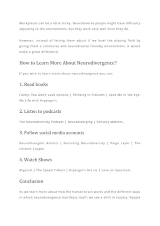 Workplaces can be a little tricky. Neurodiverse people might have difficulty
adjusting to the environment, but they work very well once they do.
However, instead of letting them adjust if we level the playing field by
giving them a conducive and neurodiverse friendly environment, it would
make a great difference.
How to Learn More About Neurodivergence?
If you wish to learn more about neurodivergence you can:
1. Read books
Funny, You Don’t Look Autistic | Thinking in Pictures | Look Me in the Eye:
My Life with Asperger’s.
2. Listen to podcasts
The Neurodiversity Podcast | Neurodiverging | Sensory Matters.
3. Follow social media accounts
Neurodivergent Activist | Nurturing Neurodiversity | Paige Layle | The
Chronic Couple.
4. Watch Shows
Atypical | The Speed Cubers | Asperger’s Are Us | Love on Spectrum.
Conclusion
As we learn more about how the human brain works and the different ways
in which neurodivergence manifests itself, we see a shift in society. People
 