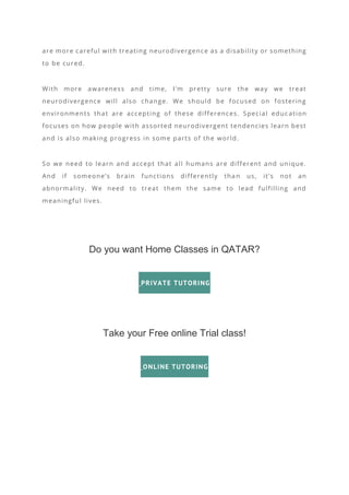 are more careful with treating neurodivergence as a disability or something
to be cured.
With more awareness and time, I’m pretty sure the way we treat
neurodivergence will also change. We should be focused on fostering
environments that are accepting of these differences. Special educ ation
focuses on how people with assorted neurodivergent tendencies learn best
and is also making progress in some parts of the world.
So we need to learn and accept that all humans are different and unique.
And if someone’s brain functions differently tha n us, it’s not an
abnormality. We need to treat them the same to lead fulfilling and
meaningful lives.
Do you want Home Classes in QATAR?
PRIVATE TUTORING
Take your Free online Trial class!
ONLINE TUTORING
 
