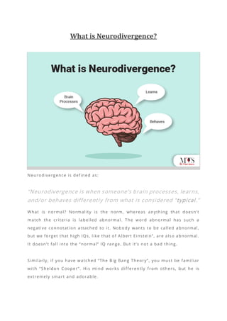 What is Neurodivergence?
Neurodivergence is defined as:
“Neurodivergence is when someone’s brain processes, learns,
and/or behaves differently from what is considered “typical.”
What is normal? Normality is the norm, whereas anything that doesn’t
match the criteria is labelled abnormal. The word abnormal has such a
negative connotation attached to it. Nobody wants to be called abnormal,
but we forget that high IQs, like that of Albert Einstein”, are also abnormal.
It doesn’t fall into the “normal” IQ range. But it’s not a bad thing.
Similarly, if you have watched “The Big Bang Theory”, you must be familiar
with “Sheldon Cooper”. His mind wor ks differently from others, but he is
extremely smart and adorable.
 