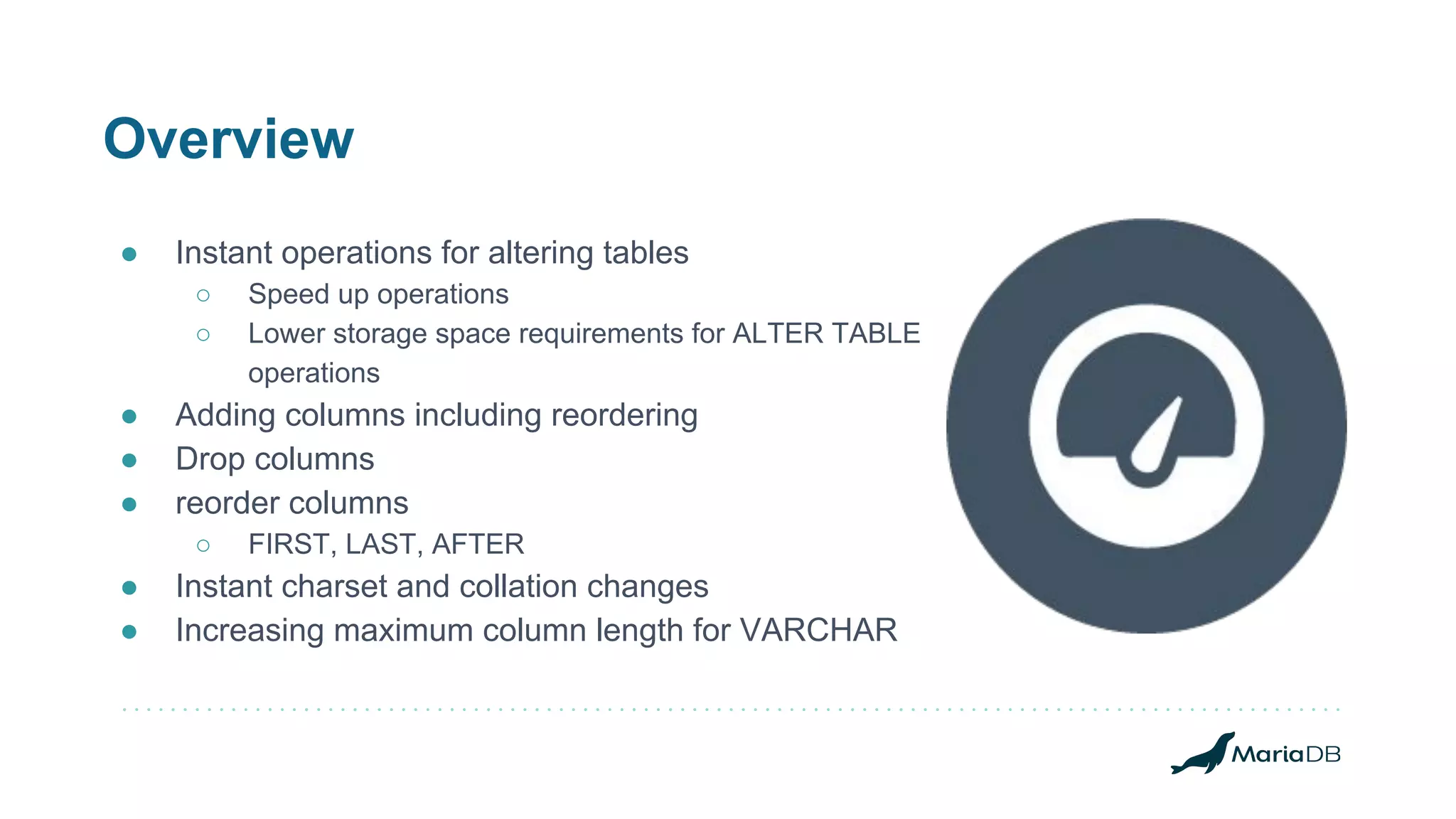 Overview
● Instant operations for altering tables
○ Speed up operations
○ Lower storage space requirements for ALTER TABLE
operations
● Adding columns including reordering
● Drop columns
● reorder columns
○ FIRST, LAST, AFTER
● Instant charset and collation changes
● Increasing maximum column length for VARCHAR
 