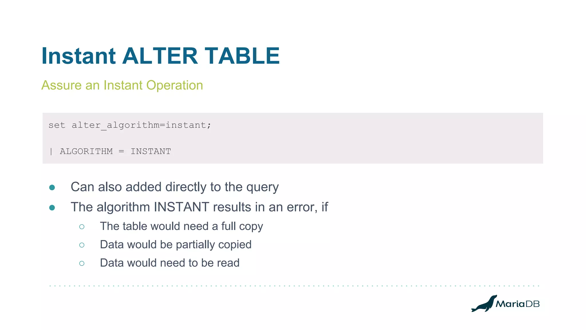 Instant ALTER TABLE
set alter_algorithm=instant;
| ALGORITHM = INSTANT
● Can also added directly to the query
● The algorithm INSTANT results in an error, if
○ The table would need a full copy
○ Data would be partially copied
○ Data would need to be read
Assure an Instant Operation
 