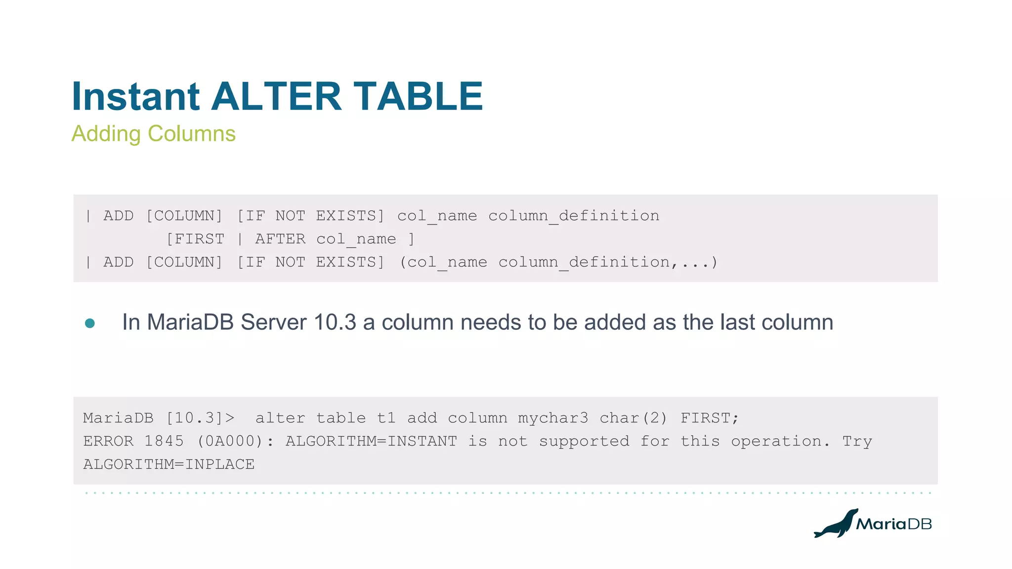 Instant ALTER TABLE
Adding Columns
| ADD [COLUMN] [IF NOT EXISTS] col_name column_definition
[FIRST | AFTER col_name ]
| ADD [COLUMN] [IF NOT EXISTS] (col_name column_definition,...)
● In MariaDB Server 10.3 a column needs to be added as the last column
MariaDB [10.3]> alter table t1 add column mychar3 char(2) FIRST;
ERROR 1845 (0A000): ALGORITHM=INSTANT is not supported for this operation. Try
ALGORITHM=INPLACE
 