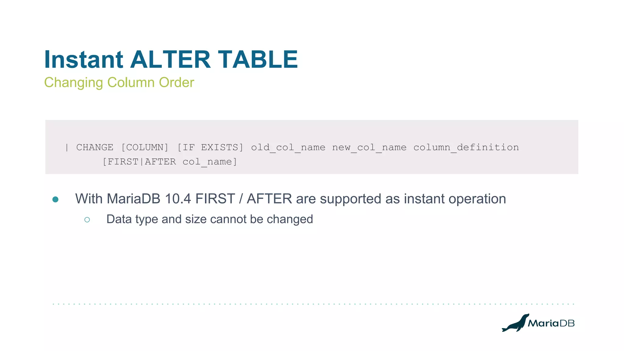 Instant ALTER TABLE
Changing Column Order
| CHANGE [COLUMN] [IF EXISTS] old_col_name new_col_name column_definition
[FIRST|AFTER col_name]
● With MariaDB 10.4 FIRST / AFTER are supported as instant operation
○ Data type and size cannot be changed
 