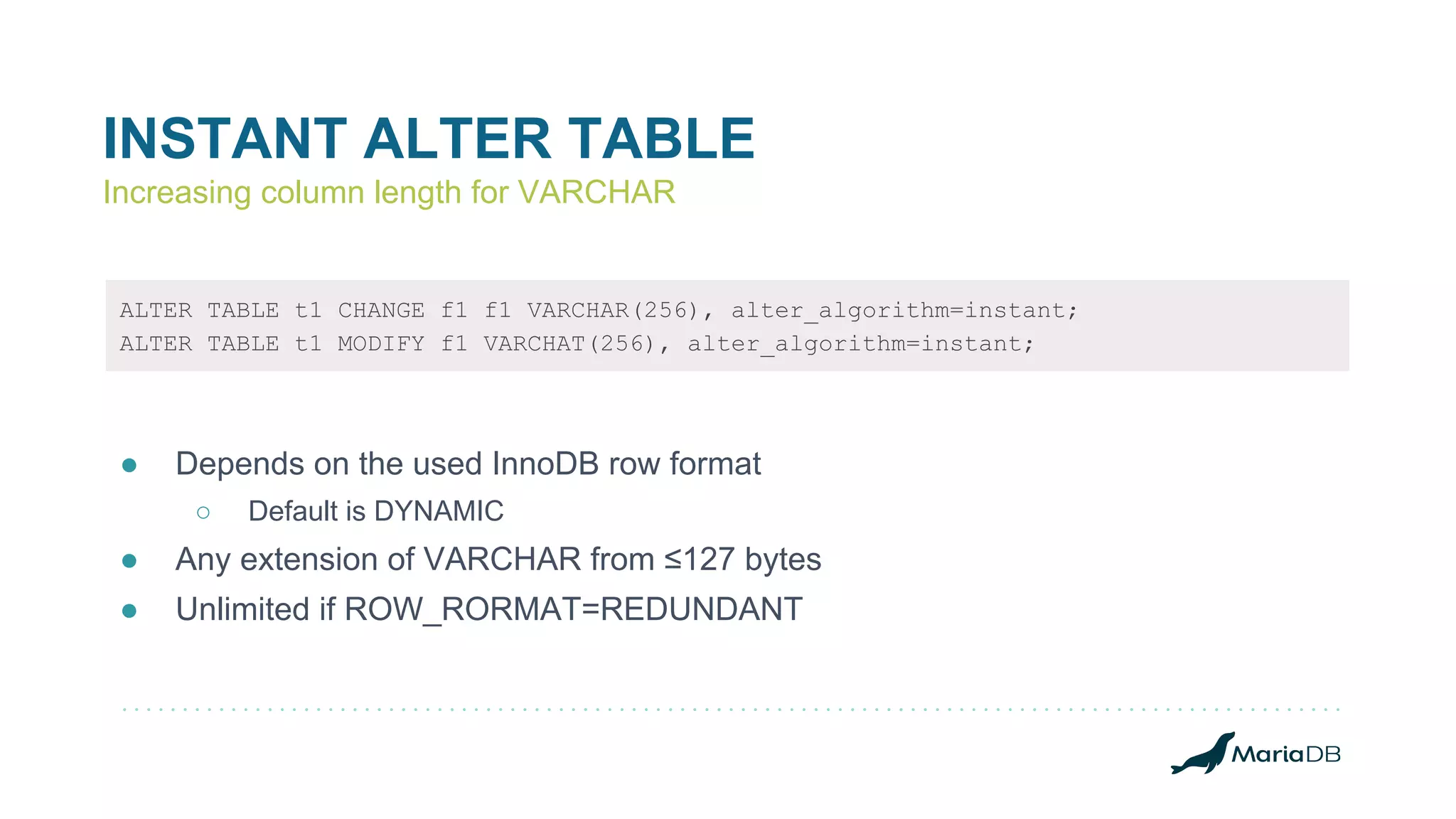 INSTANT ALTER TABLE
Increasing column length for VARCHAR
ALTER TABLE t1 CHANGE f1 f1 VARCHAR(256), alter_algorithm=instant;
ALTER TABLE t1 MODIFY f1 VARCHAT(256), alter_algorithm=instant;
● Depends on the used InnoDB row format
○ Default is DYNAMIC
● Any extension of VARCHAR from ≤127 bytes
● Unlimited if ROW_RORMAT=REDUNDANT
 