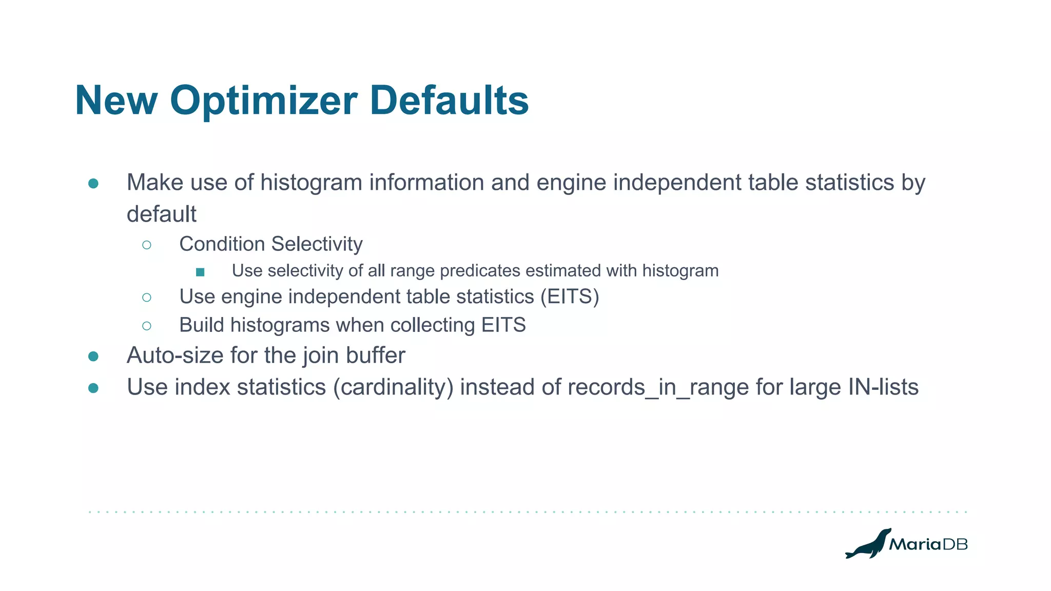 New Optimizer Defaults
● Make use of histogram information and engine independent table statistics by
default
○ Condition Selectivity
■ Use selectivity of all range predicates estimated with histogram
○ Use engine independent table statistics (EITS)
○ Build histograms when collecting EITS
● Auto-size for the join buffer
● Use index statistics (cardinality) instead of records_in_range for large IN-lists
 