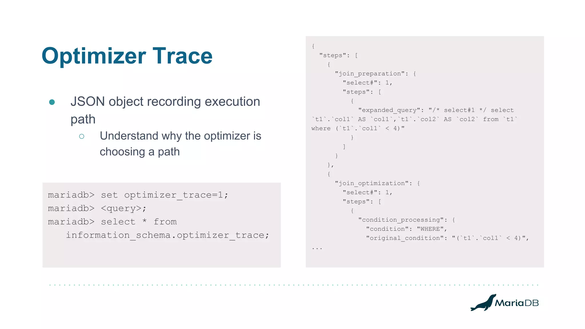 Optimizer Trace
● JSON object recording execution
path
○ Understand why the optimizer is
choosing a path
mariadb> set optimizer_trace=1;
mariadb> <query>;
mariadb> select * from
information_schema.optimizer_trace;
{
"steps": [
{
"join_preparation": {
"select#": 1,
"steps": [
{
"expanded_query": "/* select#1 */ select
`t1`.`col1` AS `col1`,`t1`.`col2` AS `col2` from `t1`
where (`t1`.`col1` < 4)"
}
]
}
},
{
"join_optimization": {
"select#": 1,
"steps": [
{
"condition_processing": {
"condition": "WHERE",
"original_condition": "(`t1`.`col1` < 4)",
...
 