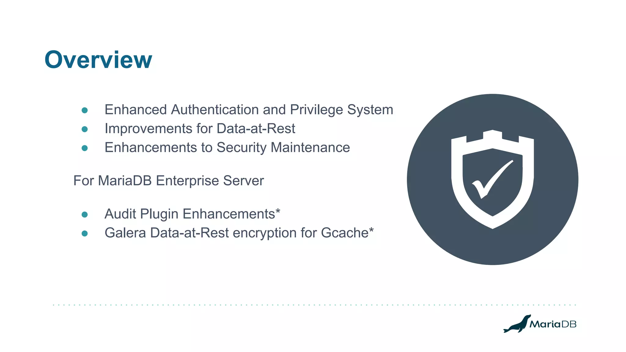 Overview
● Enhanced Authentication and Privilege System
● Improvements for Data-at-Rest
● Enhancements to Security Maintenance
For MariaDB Enterprise Server
● Audit Plugin Enhancements*
● Galera Data-at-Rest encryption for Gcache*
 