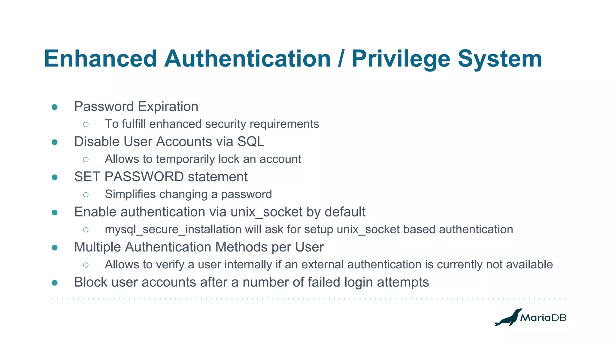 Enhanced Authentication / Privilege System
● Password Expiration
○ To fulfill enhanced security requirements
● Disable User Accounts via SQL
○ Allows to temporarily lock an account
● SET PASSWORD statement
○ Simplifies changing a password
● Enable authentication via unix_socket by default
○ mysql_secure_installation will ask for setup unix_socket based authentication
● Multiple Authentication Methods per User
○ Allows to verify a user internally if an external authentication is currently not available
● Block user accounts after a number of failed login attempts
 