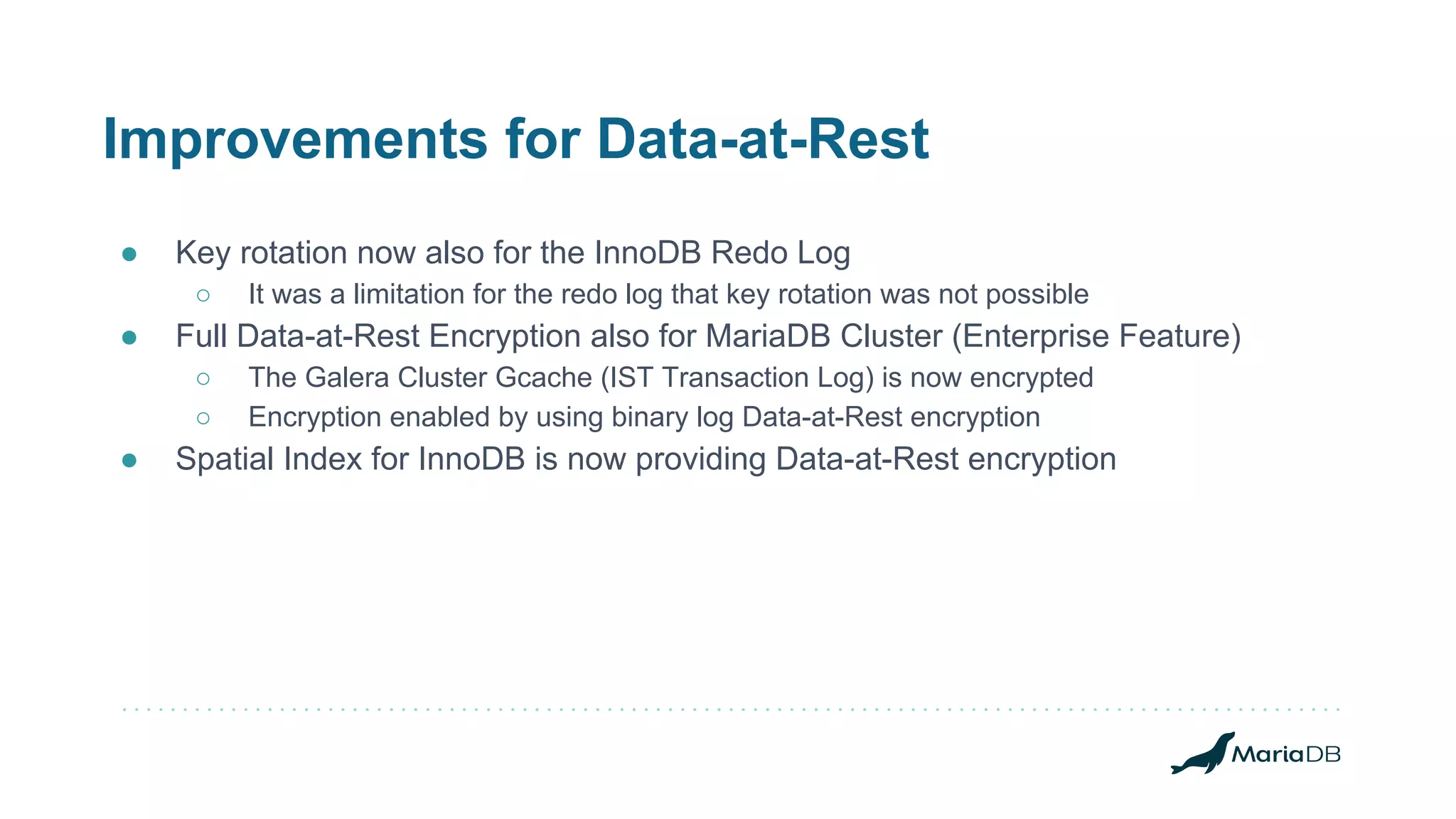 Improvements for Data-at-Rest
● Key rotation now also for the InnoDB Redo Log
○ It was a limitation for the redo log that key rotation was not possible
● Full Data-at-Rest Encryption also for MariaDB Cluster (Enterprise Feature)
○ The Galera Cluster Gcache (IST Transaction Log) is now encrypted
○ Encryption enabled by using binary log Data-at-Rest encryption
● Spatial Index for InnoDB is now providing Data-at-Rest encryption
 