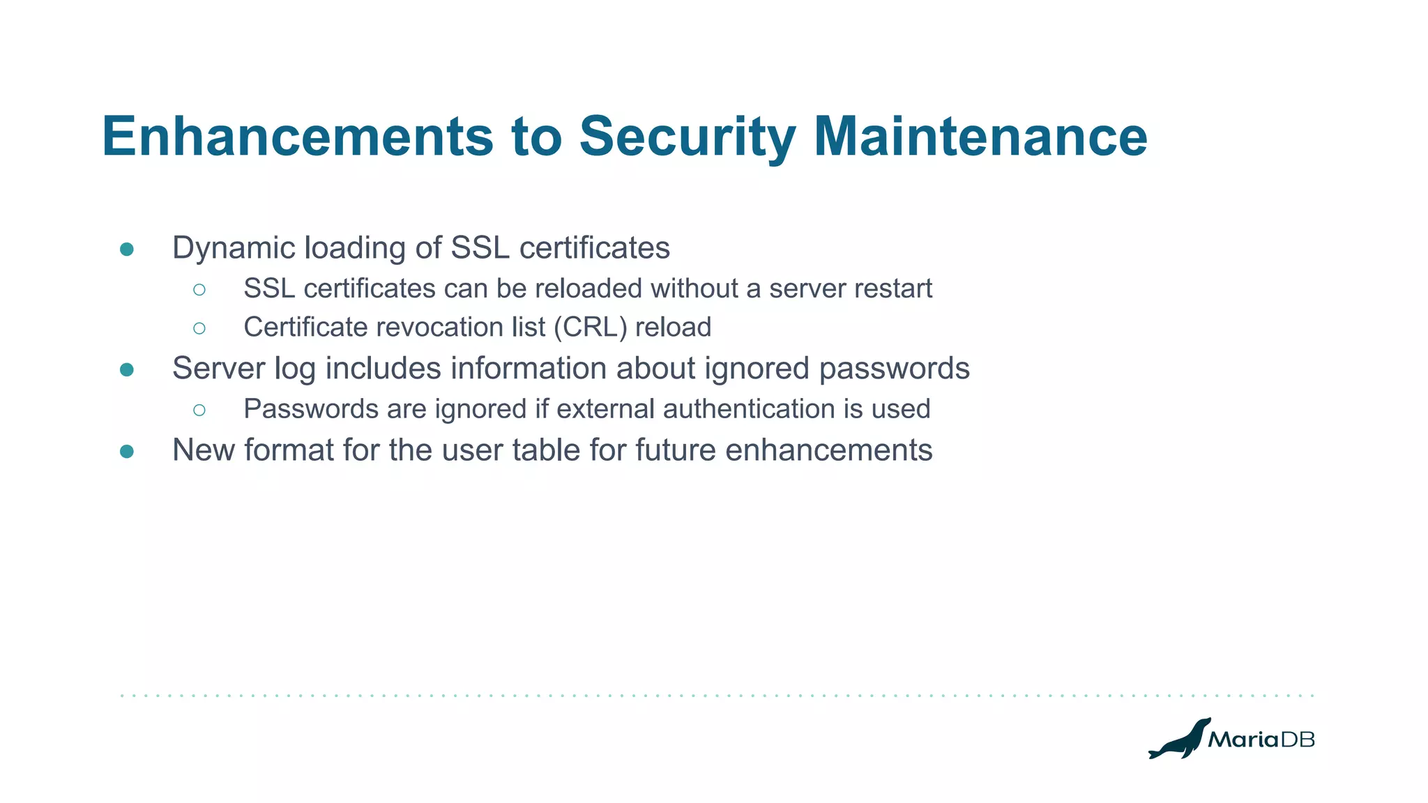 Enhancements to Security Maintenance
● Dynamic loading of SSL certificates
○ SSL certificates can be reloaded without a server restart
○ Certificate revocation list (CRL) reload
● Server log includes information about ignored passwords
○ Passwords are ignored if external authentication is used
● New format for the user table for future enhancements
 