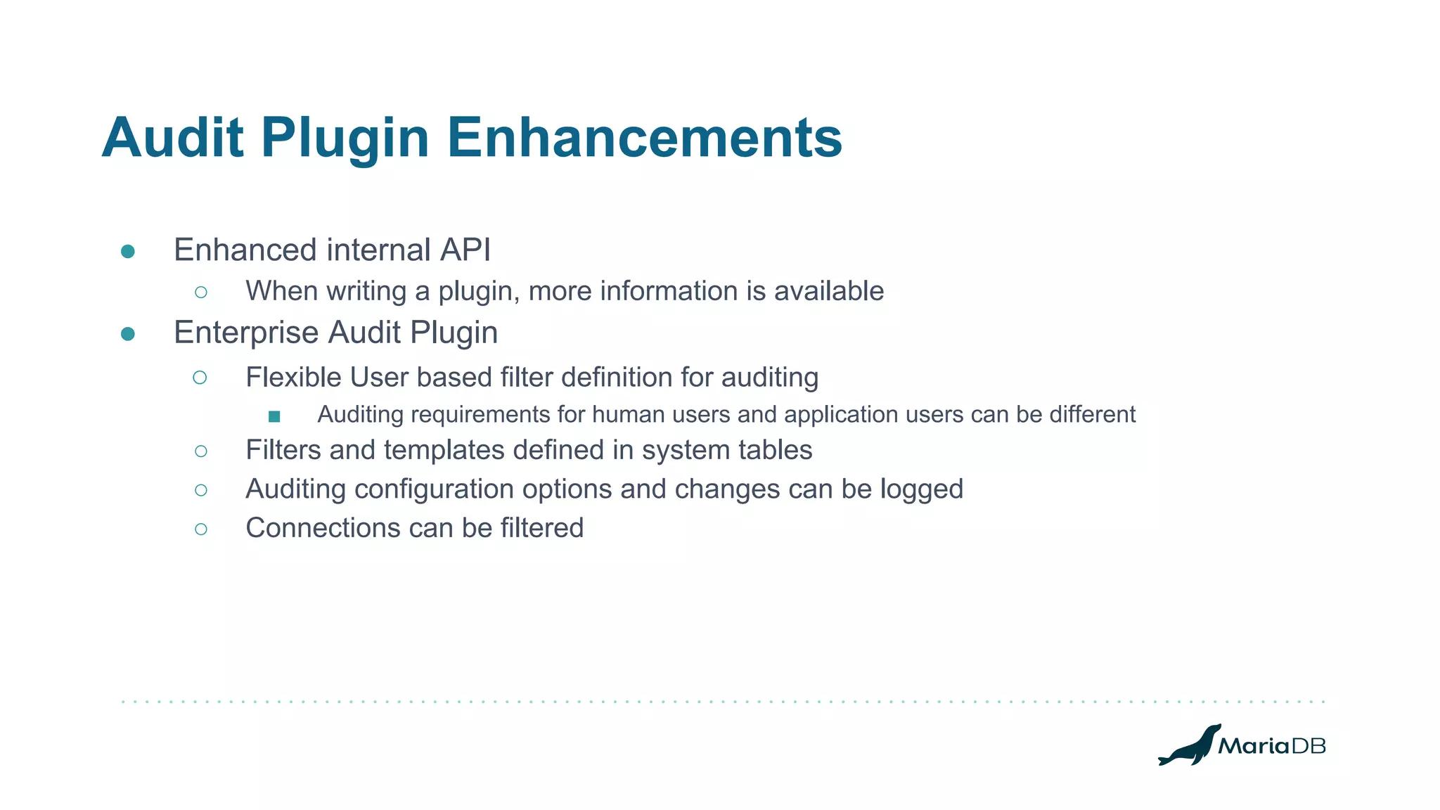 Audit Plugin Enhancements
● Enhanced internal API
○ When writing a plugin, more information is available
● Enterprise Audit Plugin
○ Flexible User based filter definition for auditing
■ Auditing requirements for human users and application users can be different
○ Filters and templates defined in system tables
○ Auditing configuration options and changes can be logged
○ Connections can be filtered
 