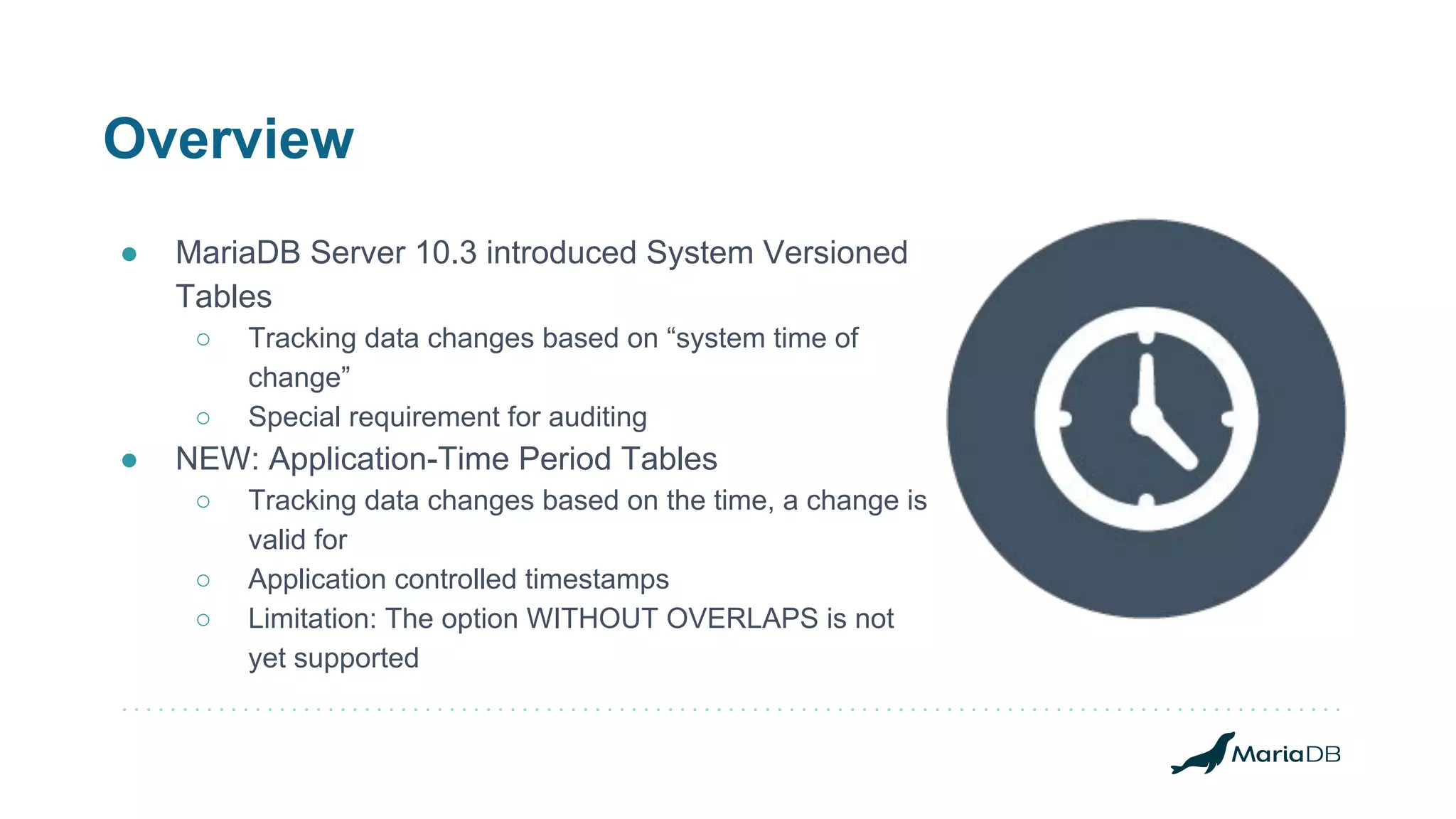 Overview
● MariaDB Server 10.3 introduced System Versioned
Tables
○ Tracking data changes based on “system time of
change”
○ Special requirement for auditing
● NEW: Application-Time Period Tables
○ Tracking data changes based on the time, a change is
valid for
○ Application controlled timestamps
○ Limitation: The option WITHOUT OVERLAPS is not
yet supported
 