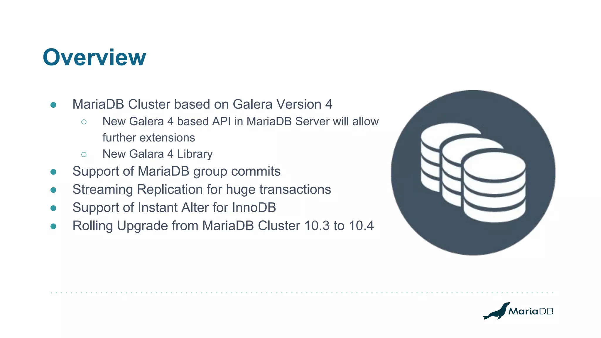 Overview
● MariaDB Cluster based on Galera Version 4
○ New Galera 4 based API in MariaDB Server will allow
further extensions
○ New Galara 4 Library
● Support of MariaDB group commits
● Streaming Replication for huge transactions
● Support of Instant Alter for InnoDB
● Rolling Upgrade from MariaDB Cluster 10.3 to 10.4
 