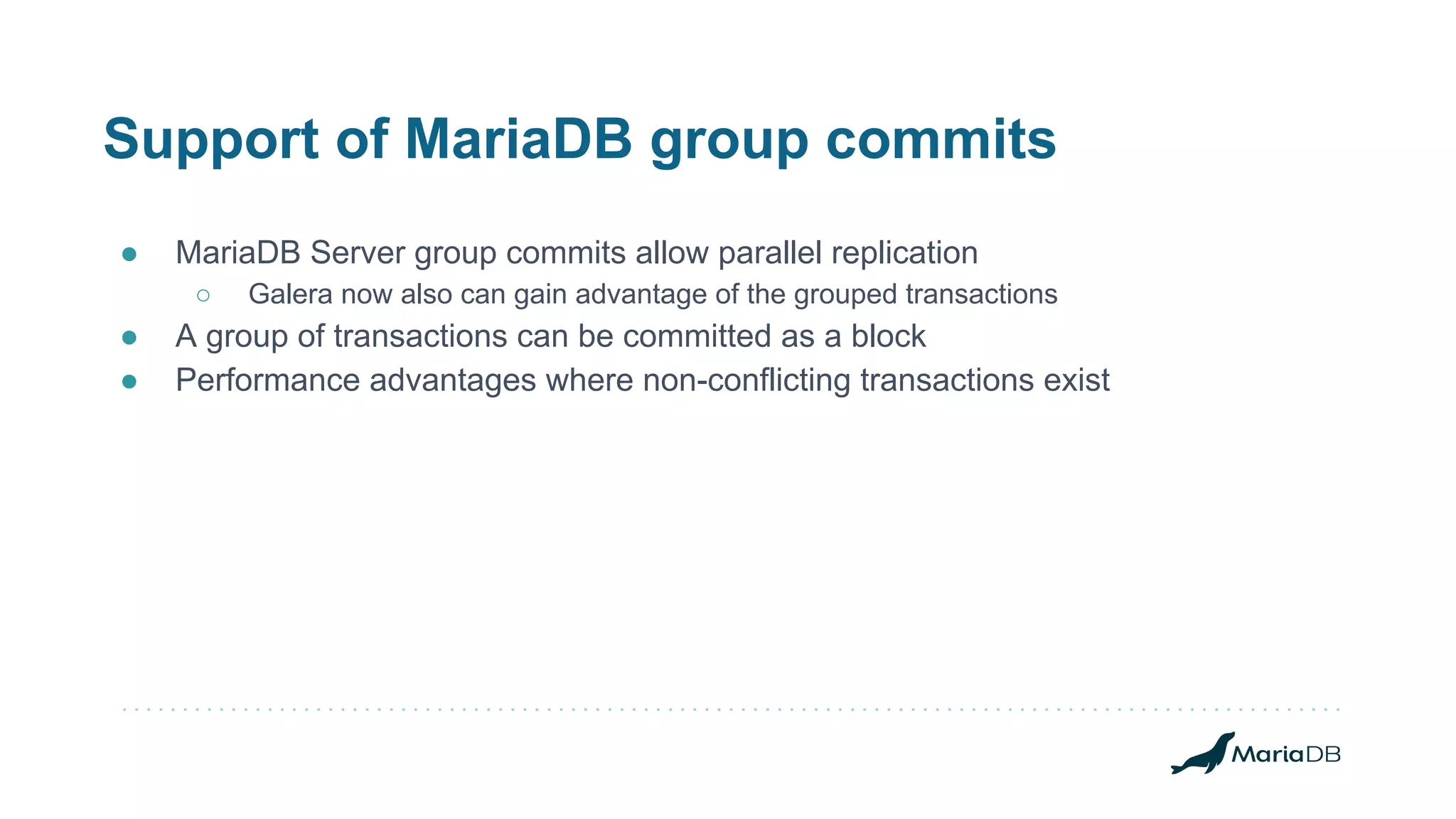 Support of MariaDB group commits
● MariaDB Server group commits allow parallel replication
○ Galera now also can gain advantage of the grouped transactions
● A group of transactions can be committed as a block
● Performance advantages where non-conflicting transactions exist
 