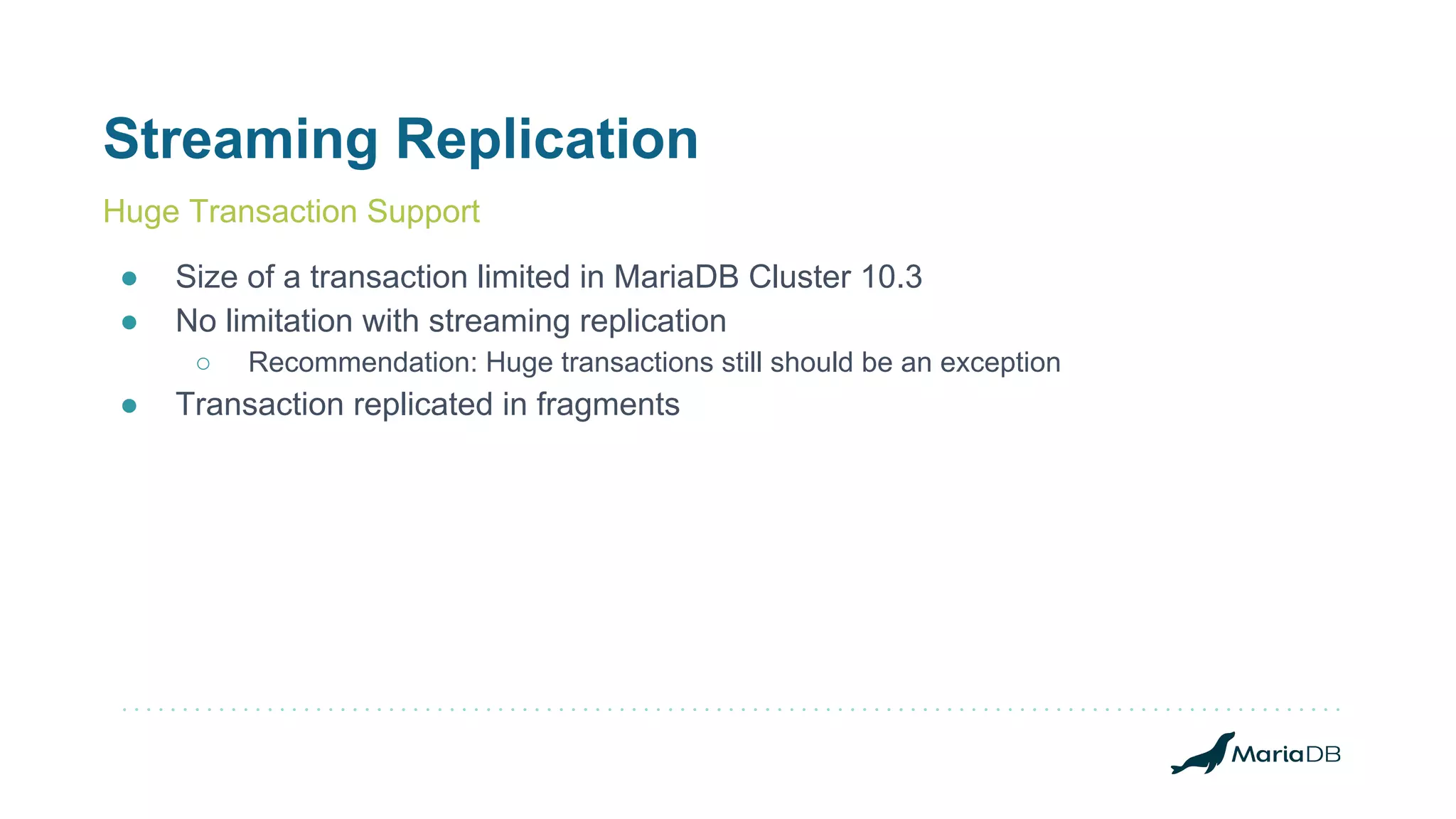 Streaming Replication
● Size of a transaction limited in MariaDB Cluster 10.3
● No limitation with streaming replication
○ Recommendation: Huge transactions still should be an exception
● Transaction replicated in fragments
Huge Transaction Support
 