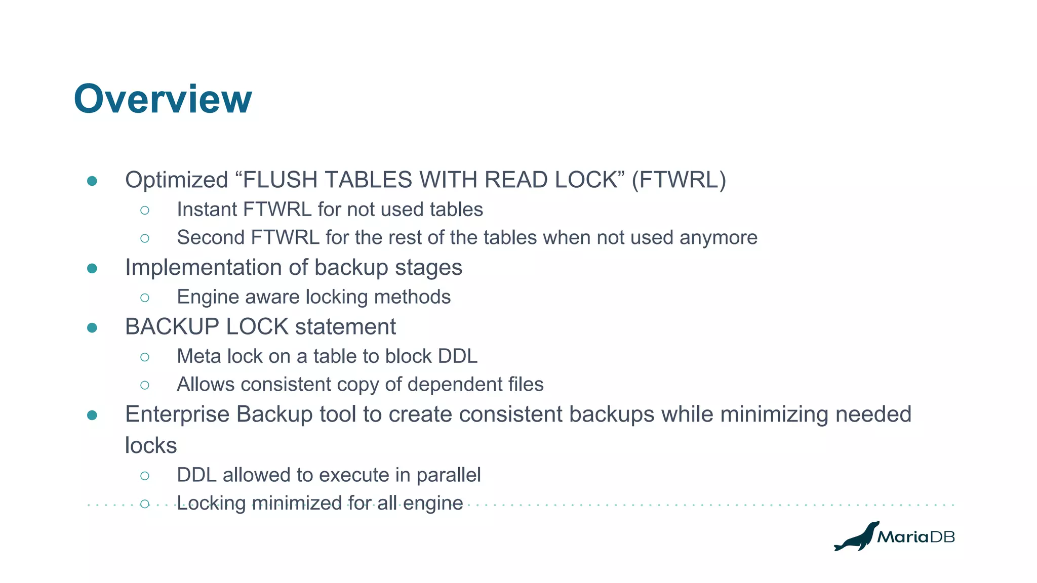 Overview
● Optimized “FLUSH TABLES WITH READ LOCK” (FTWRL)
○ Instant FTWRL for not used tables
○ Second FTWRL for the rest of the tables when not used anymore
● Implementation of backup stages
○ Engine aware locking methods
● BACKUP LOCK statement
○ Meta lock on a table to block DDL
○ Allows consistent copy of dependent files
● Enterprise Backup tool to create consistent backups while minimizing needed
locks
○ DDL allowed to execute in parallel
○ Locking minimized for all engine
 