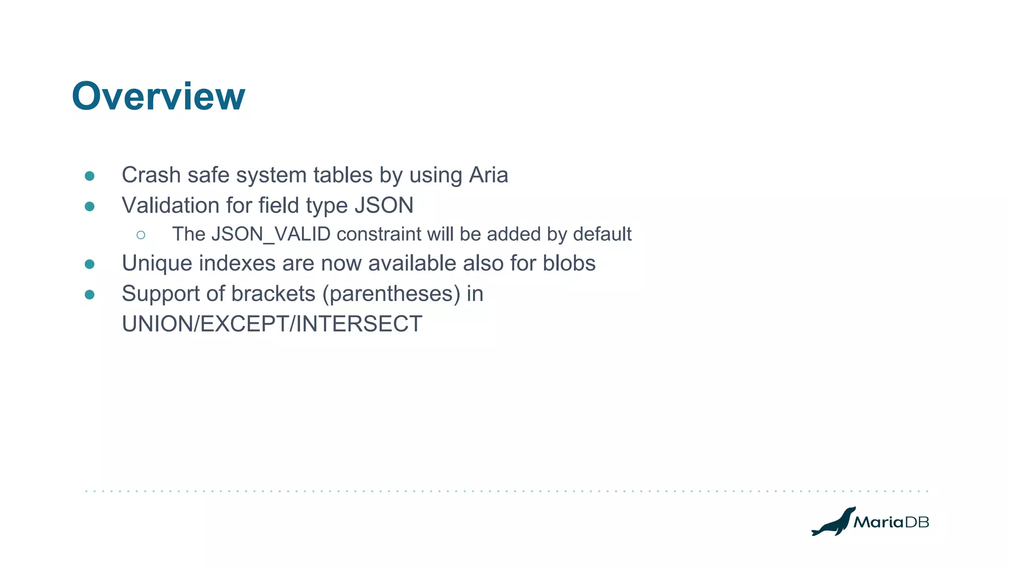 Overview
● Crash safe system tables by using Aria
● Validation for field type JSON
○ The JSON_VALID constraint will be added by default
● Unique indexes are now available also for blobs
● Support of brackets (parentheses) in
UNION/EXCEPT/INTERSECT
 