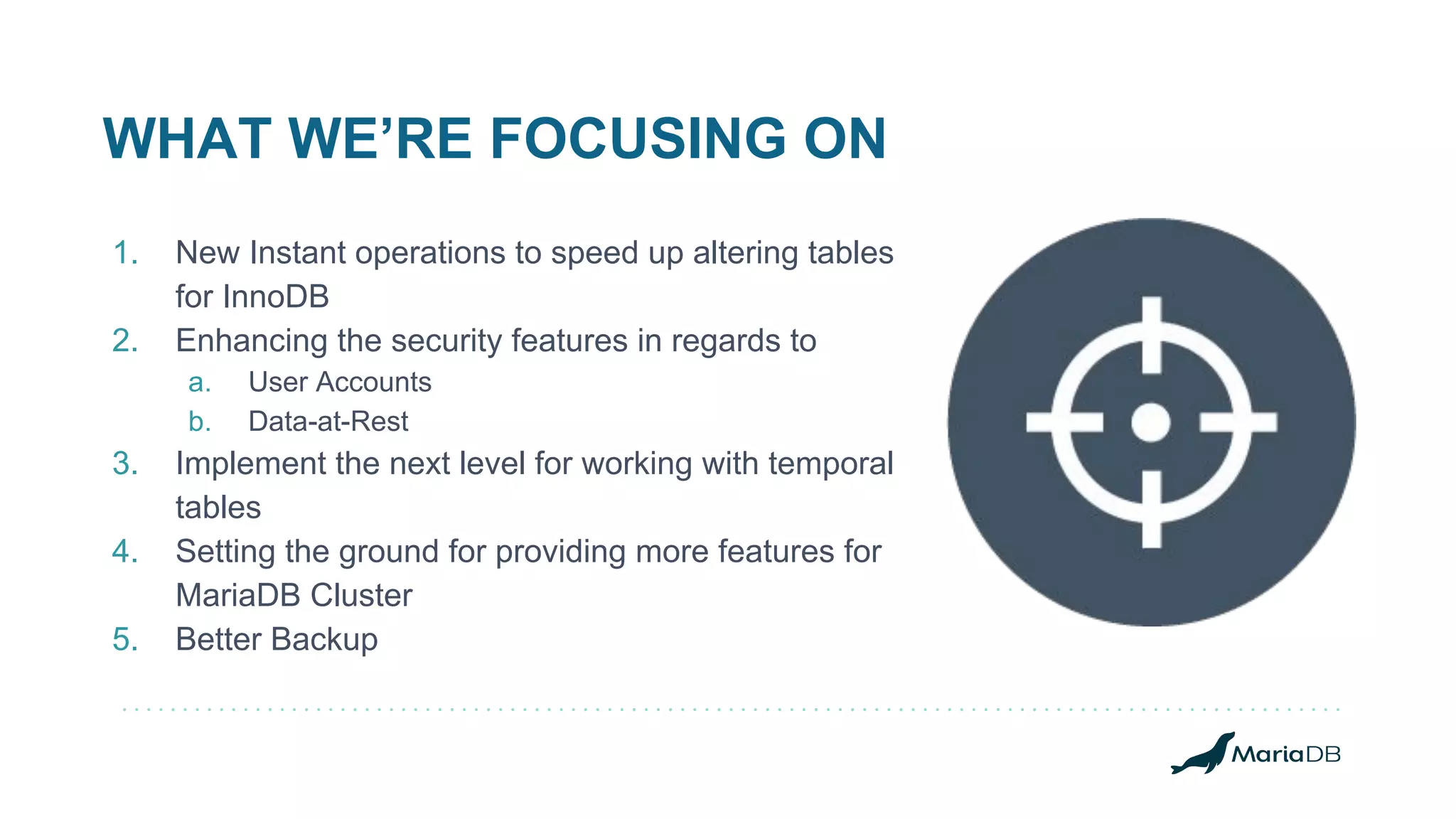 WHAT WE’RE FOCUSING ON
1. New Instant operations to speed up altering tables
for InnoDB
2. Enhancing the security features in regards to
a. User Accounts
b. Data-at-Rest
3. Implement the next level for working with temporal
tables
4. Setting the ground for providing more features for
MariaDB Cluster
5. Better Backup
 