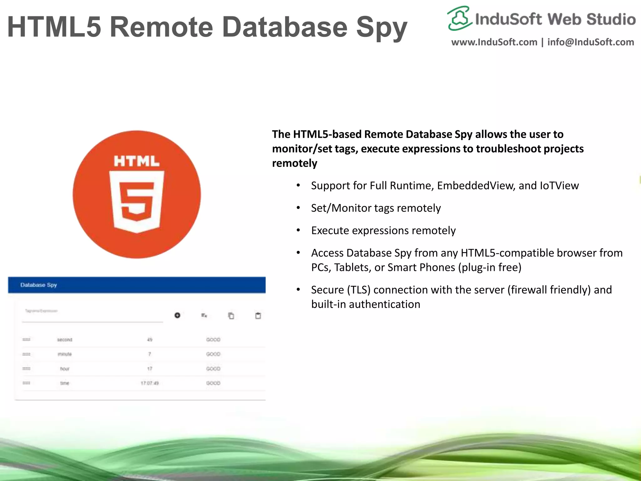 www.InduSoft.com | info@InduSoft.com
HTML5 Remote Database Spy
The HTML5-based Remote Database Spy allows the user to
monitor/set tags, execute expressions to troubleshoot projects
remotely
• Support for Full Runtime, EmbeddedView, and IoTView
• Set/Monitor tags remotely
• Execute expressions remotely
• Access Database Spy from any HTML5-compatible browser from
PCs, Tablets, or Smart Phones (plug-in free)
• Secure (TLS) connection with the server (firewall friendly) and
built-in authentication
 