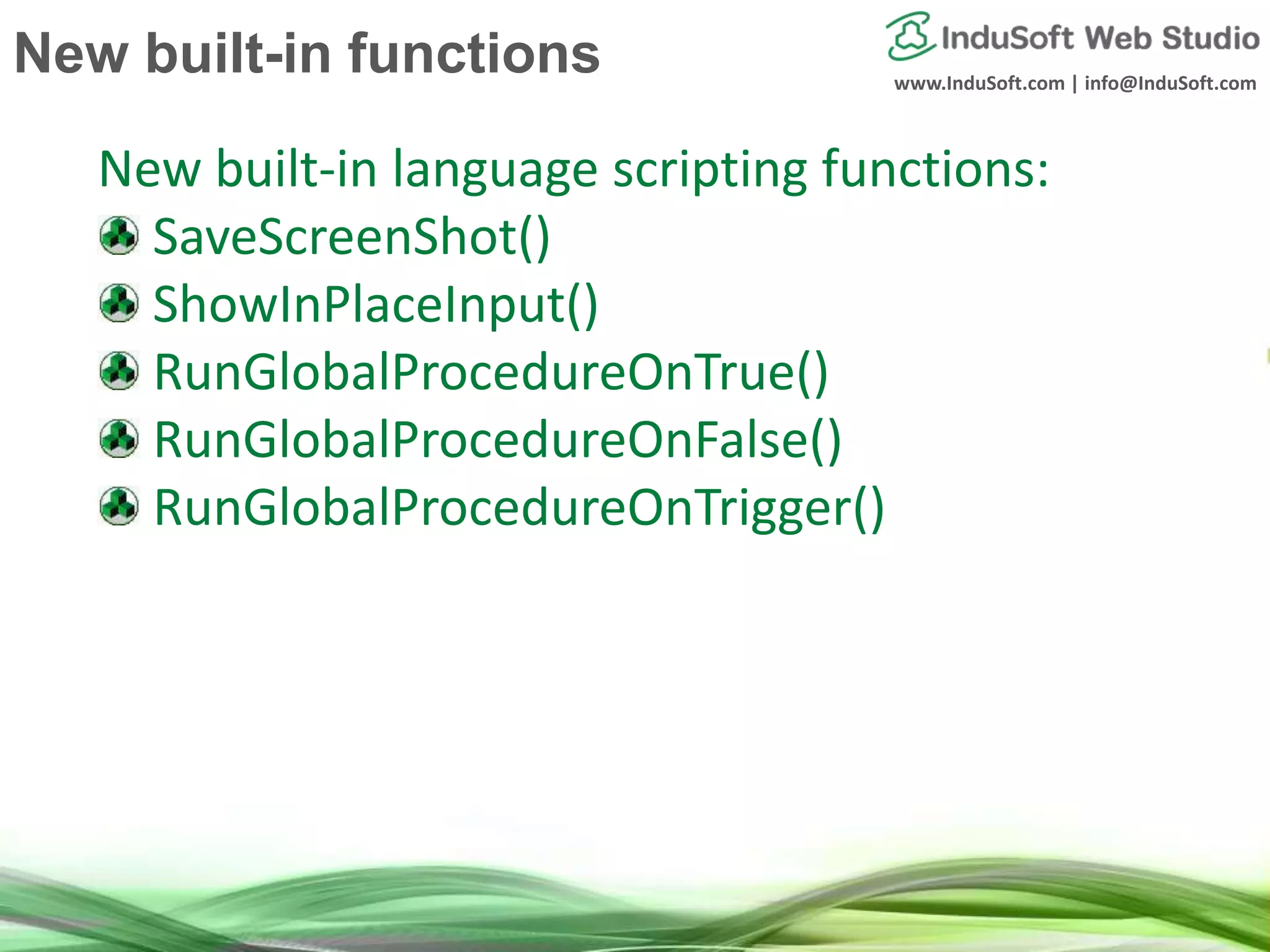 www.InduSoft.com | info@InduSoft.com
New built-in language scripting functions:
SaveScreenShot()
ShowInPlaceInput()
RunGlobalProcedureOnTrue()
RunGlobalProcedureOnFalse()
RunGlobalProcedureOnTrigger()
New built-in functions
 