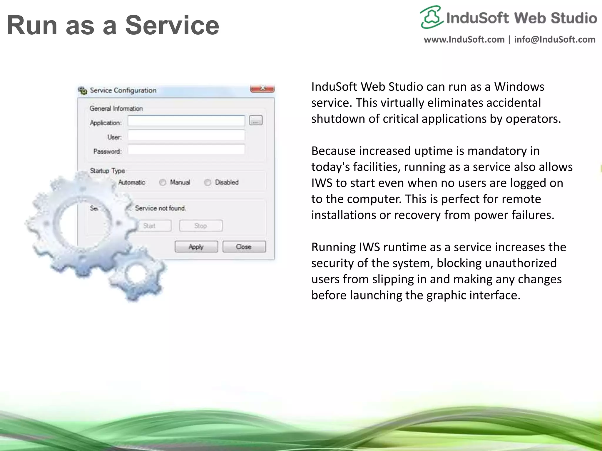 www.InduSoft.com | info@InduSoft.com
Run IWS as a Service
InduSoft Web Studio can run as a Windows
service. This virtually eliminates accidental
shutdown of critical applications by operators.
Because increased uptime is mandatory in
today's facilities, running as a service also allows
IWS to start even when no users are logged on
to the computer. This is perfect for remote
installations or recovery from power failures.
Running IWS runtime as a service increases the
security of the system, blocking unauthorized
users from slipping in and making any changes
before launching the graphic interface.
Run as a Service
 