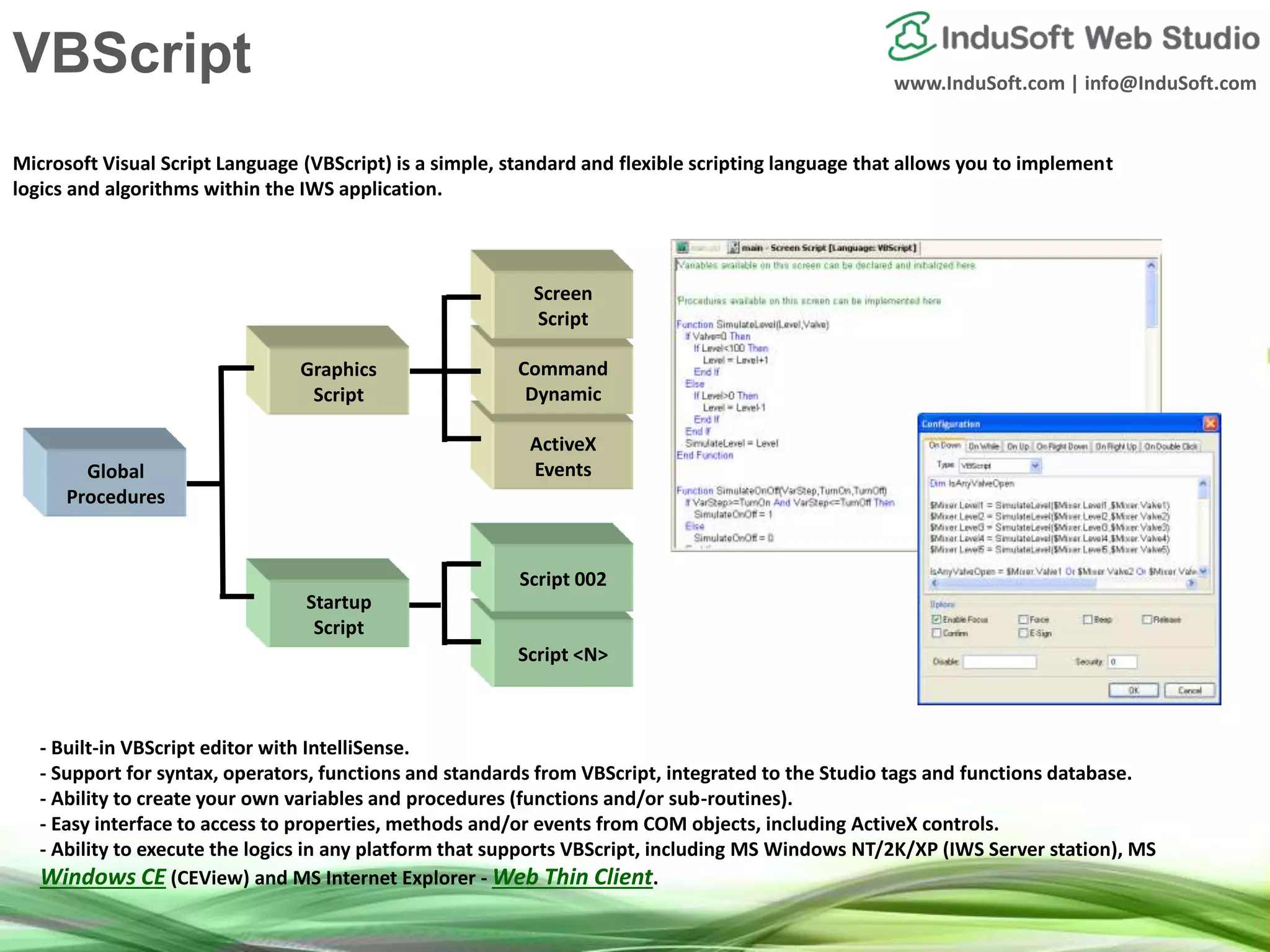 www.InduSoft.com | info@InduSoft.com
Script <N>
Microsoft Visual Script Language (VBScript) is a simple, standard and flexible scripting language that allows you to implement
logics and algorithms within the IWS application.
- Built-in VBScript editor with IntelliSense.
- Support for syntax, operators, functions and standards from VBScript, integrated to the Studio tags and functions database.
- Ability to create your own variables and procedures (functions and/or sub-routines).
- Easy interface to access to properties, methods and/or events from COM objects, including ActiveX controls.
- Ability to execute the logics in any platform that supports VBScript, including MS Windows NT/2K/XP (IWS Server station), MS
Windows CE (CEView) and MS Internet Explorer - Web Thin Client.
ActiveX
EventsGlobal
Procedures
Script 002
Command
Dynamic
Screen
Script
Graphics
Script
Startup
Script
VBScript
 