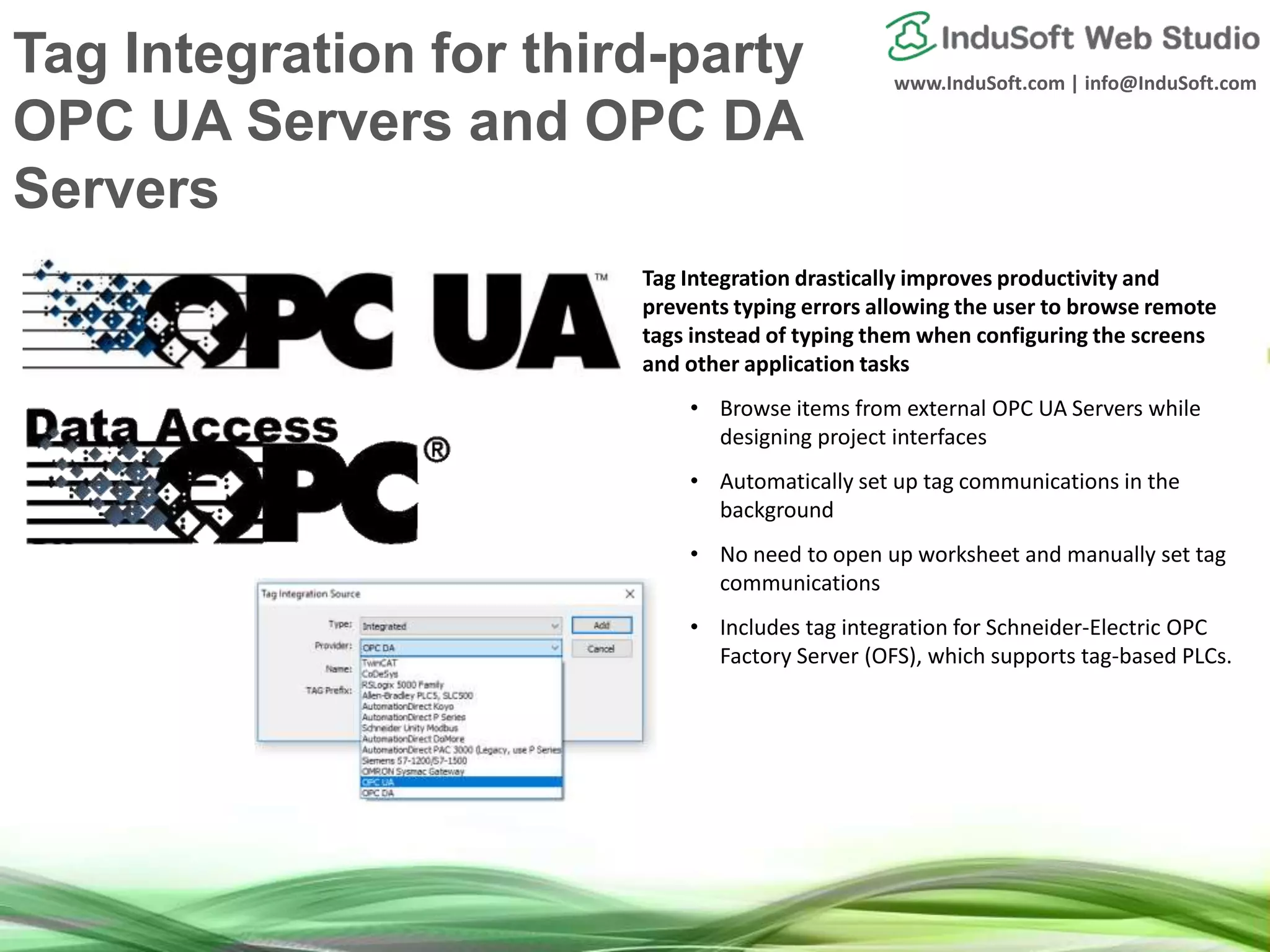 www.InduSoft.com | info@InduSoft.com
Tag Integration for third-party
OPC UA Servers and OPC DA
Servers
Tag Integration drastically improves productivity and
prevents typing errors allowing the user to browse remote
tags instead of typing them when configuring the screens
and other application tasks
• Browse items from external OPC UA Servers while
designing project interfaces
• Automatically set up tag communications in the
background
• No need to open up worksheet and manually set tag
communications
• Includes tag integration for Schneider-Electric OPC
Factory Server (OFS), which supports tag-based PLCs.
 