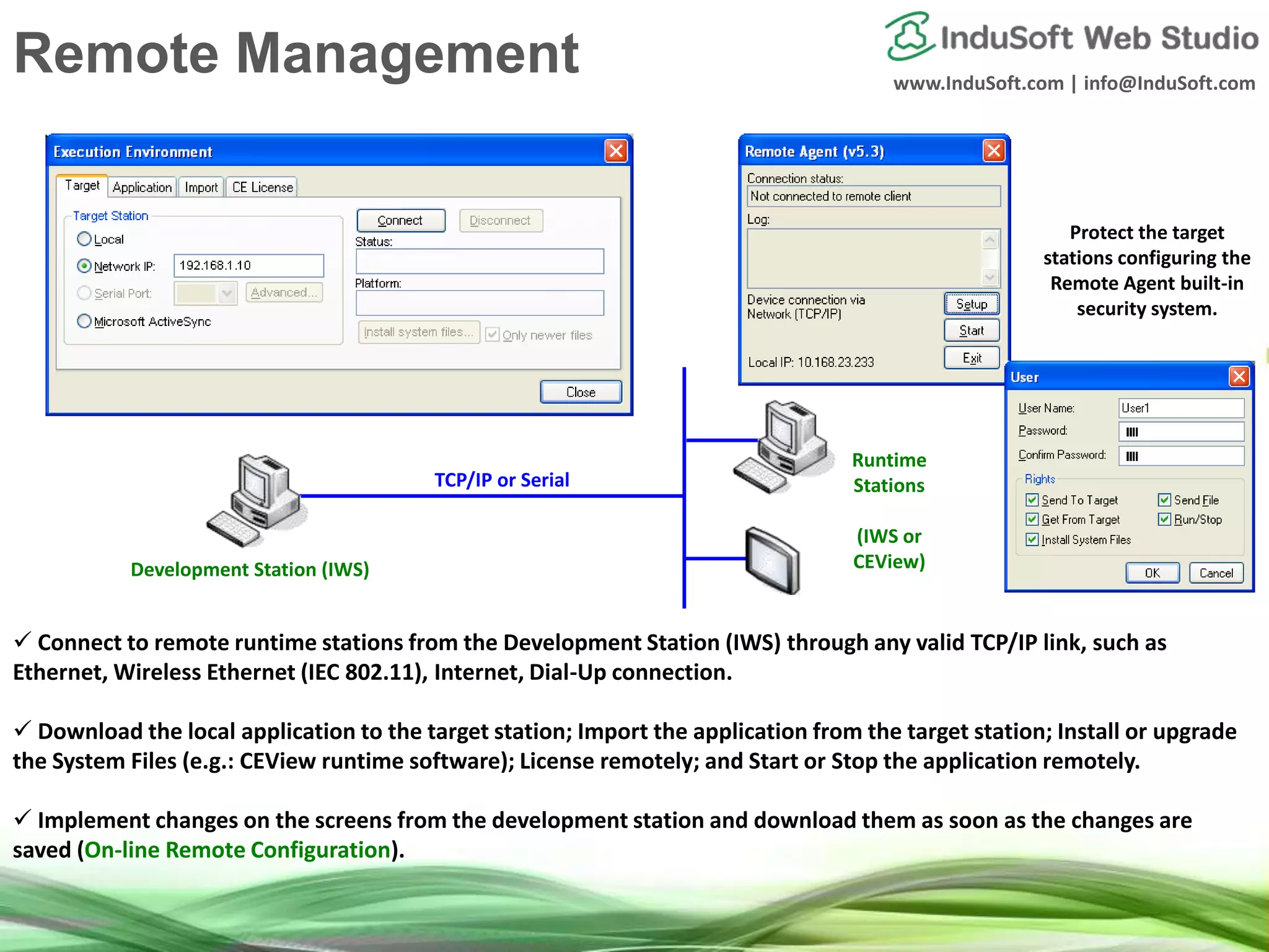 www.InduSoft.com | info@InduSoft.com
 Connect to remote runtime stations from the Development Station (IWS) through any valid TCP/IP link, such as
Ethernet, Wireless Ethernet (IEC 802.11), Internet, Dial-Up connection.
 Download the local application to the target station; Import the application from the target station; Install or upgrade
the System Files (e.g.: CEView runtime software); License remotely; and Start or Stop the application remotely.
 Implement changes on the screens from the development station and download them as soon as the changes are
saved (On-line Remote Configuration).
Development Station (IWS)
Runtime
Stations
(IWS or
CEView)
TCP/IP or Serial
Protect the target
stations configuring the
Remote Agent built-in
security system.
Remote Management
 