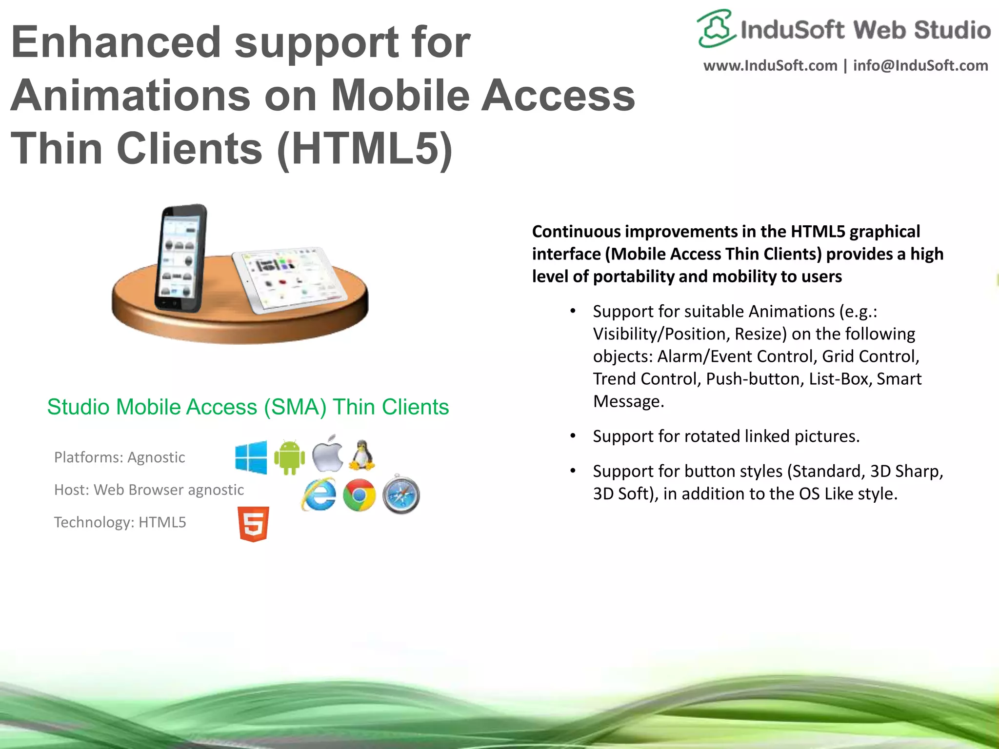 www.InduSoft.com | info@InduSoft.com
Enhanced support for
Animations on Mobile Access
Thin Clients (HTML5)
Continuous improvements in the HTML5 graphical
interface (Mobile Access Thin Clients) provides a high
level of portability and mobility to users
• Support for suitable Animations (e.g.:
Visibility/Position, Resize) on the following
objects: Alarm/Event Control, Grid Control,
Trend Control, Push-button, List-Box, Smart
Message.
• Support for rotated linked pictures.
• Support for button styles (Standard, 3D Sharp,
3D Soft), in addition to the OS Like style.
Platforms: Agnostic
Host: Web Browser agnostic
Technology: HTML5
Studio Mobile Access (SMA) Thin Clients
 