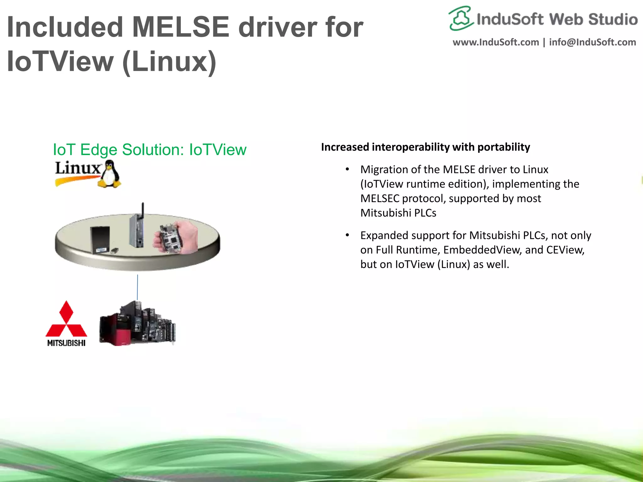 www.InduSoft.com | info@InduSoft.com
Included MELSE driver for
IoTView (Linux)
Increased interoperability with portability
• Migration of the MELSE driver to Linux
(IoTView runtime edition), implementing the
MELSEC protocol, supported by most
Mitsubishi PLCs
• Expanded support for Mitsubishi PLCs, not only
on Full Runtime, EmbeddedView, and CEView,
but on IoTView (Linux) as well.
IoT Edge Solution: IoTView
 
