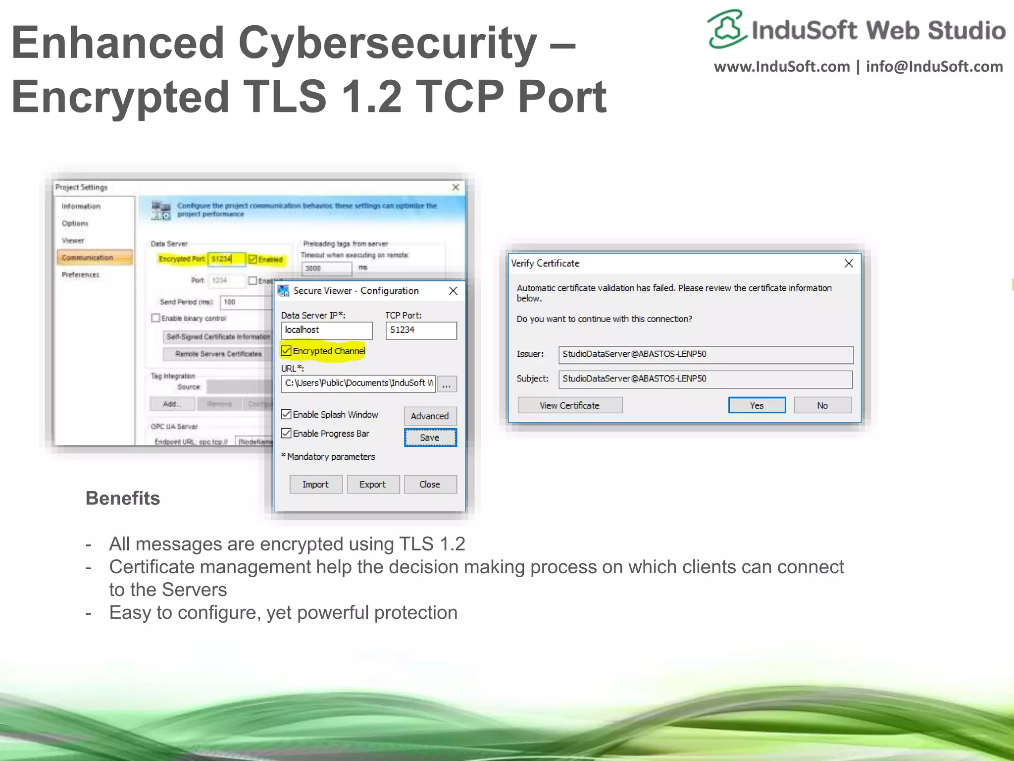 www.InduSoft.com | info@InduSoft.com
Enhanced Cybersecurity –
Encrypted TLS 1.2 TCP Port
Benefits
- All messages are encrypted using TLS 1.2
- Certificate management help the decision making process on which clients can connect
to the Servers
- Easy to configure, yet powerful protection
 