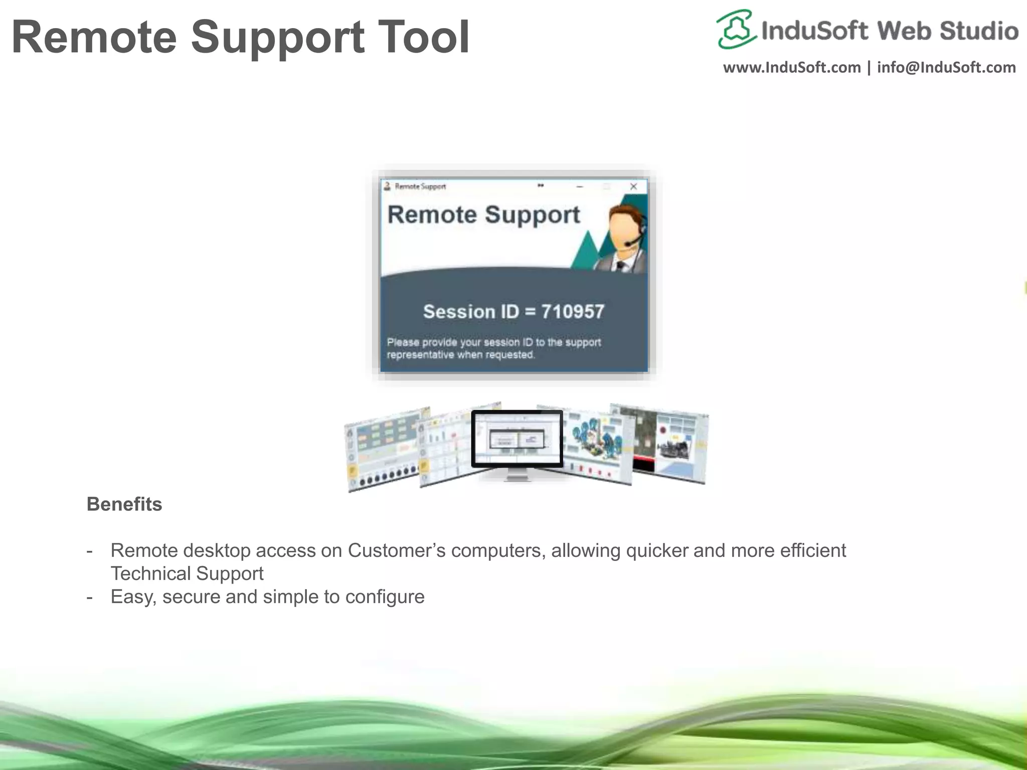 www.InduSoft.com | info@InduSoft.com
Remote Support Tool
Benefits
- Remote desktop access on Customer’s computers, allowing quicker and more efficient
Technical Support
- Easy, secure and simple to configure
 