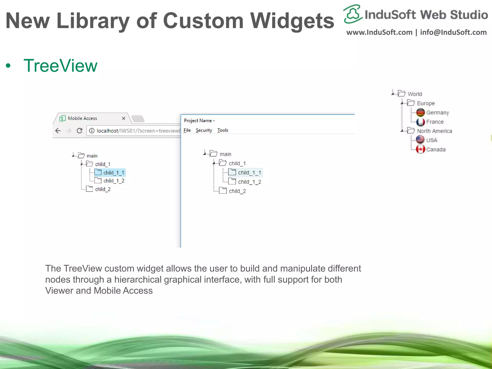 www.InduSoft.com | info@InduSoft.com
New Library of Custom Widgets
• TreeView
The TreeView custom widget allows the user to build and manipulate different
nodes through a hierarchical graphical interface, with full support for both
Viewer and Mobile Access
 