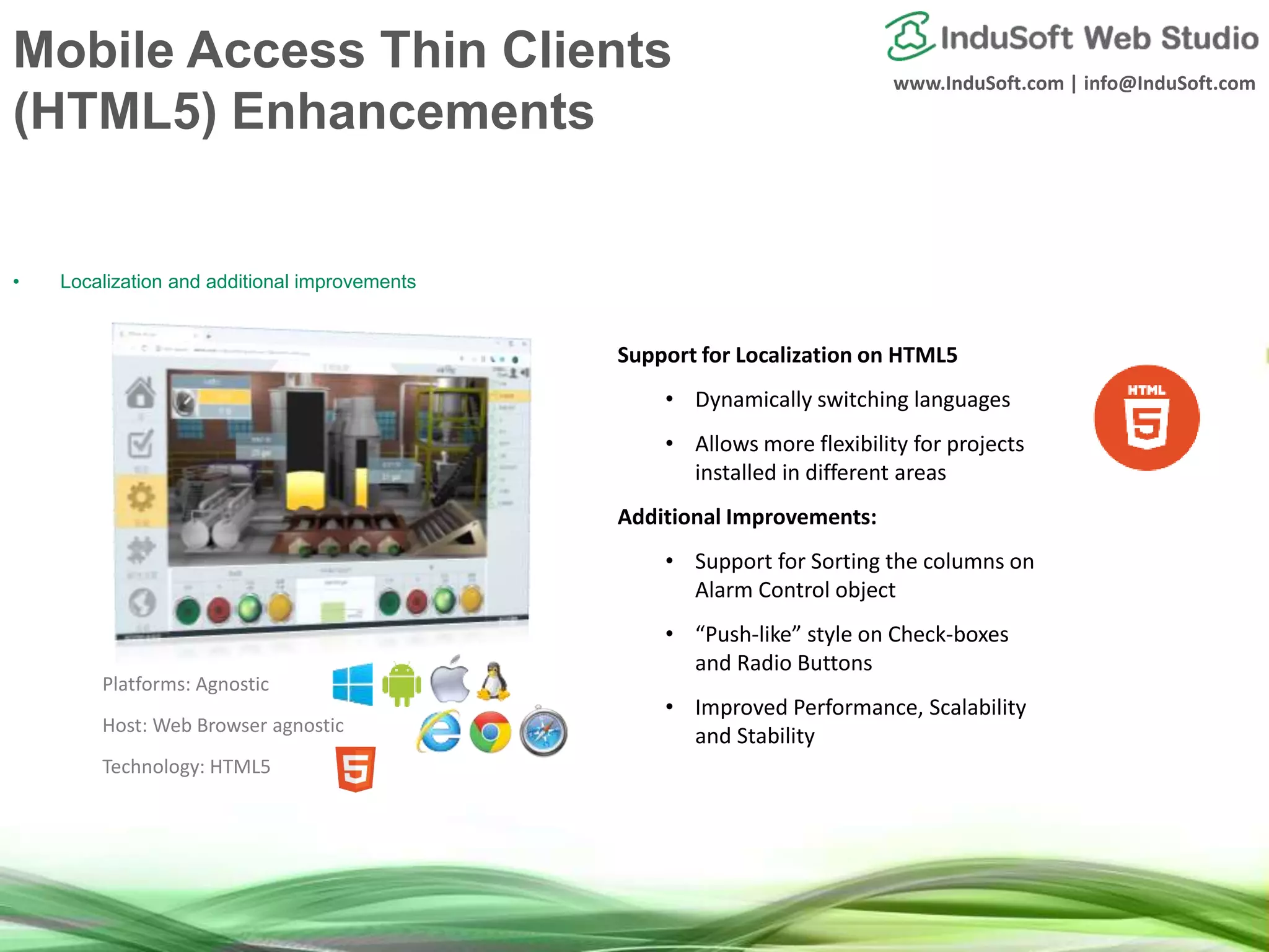 www.InduSoft.com | info@InduSoft.com
Mobile Access Thin Clients
(HTML5) Enhancements
• Localization and additional improvements
Support for Localization on HTML5
• Dynamically switching languages
• Allows more flexibility for projects
installed in different areas
Additional Improvements:
• Support for Sorting the columns on
Alarm Control object
• “Push-like” style on Check-boxes
and Radio Buttons
• Improved Performance, Scalability
and Stability
Platforms: Agnostic
Host: Web Browser agnostic
Technology: HTML5
 