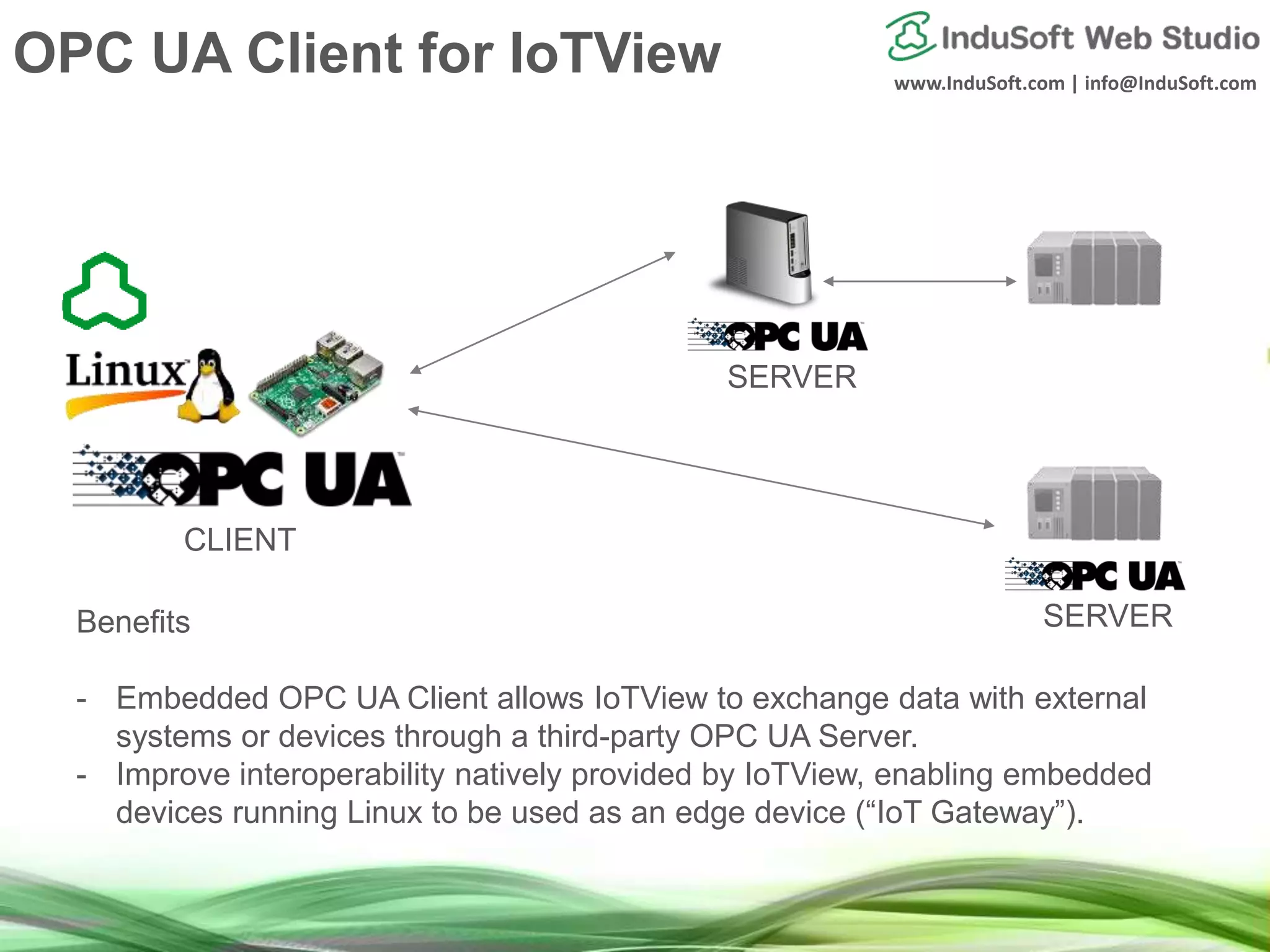 www.InduSoft.com | info@InduSoft.com
Benefits
- Embedded OPC UA Client allows IoTView to exchange data with external
systems or devices through a third-party OPC UA Server.
- Improve interoperability natively provided by IoTView, enabling embedded
devices running Linux to be used as an edge device (“IoT Gateway”).
CLIENT
SERVER
SERVER
OPC UA Client for IoTView
 
