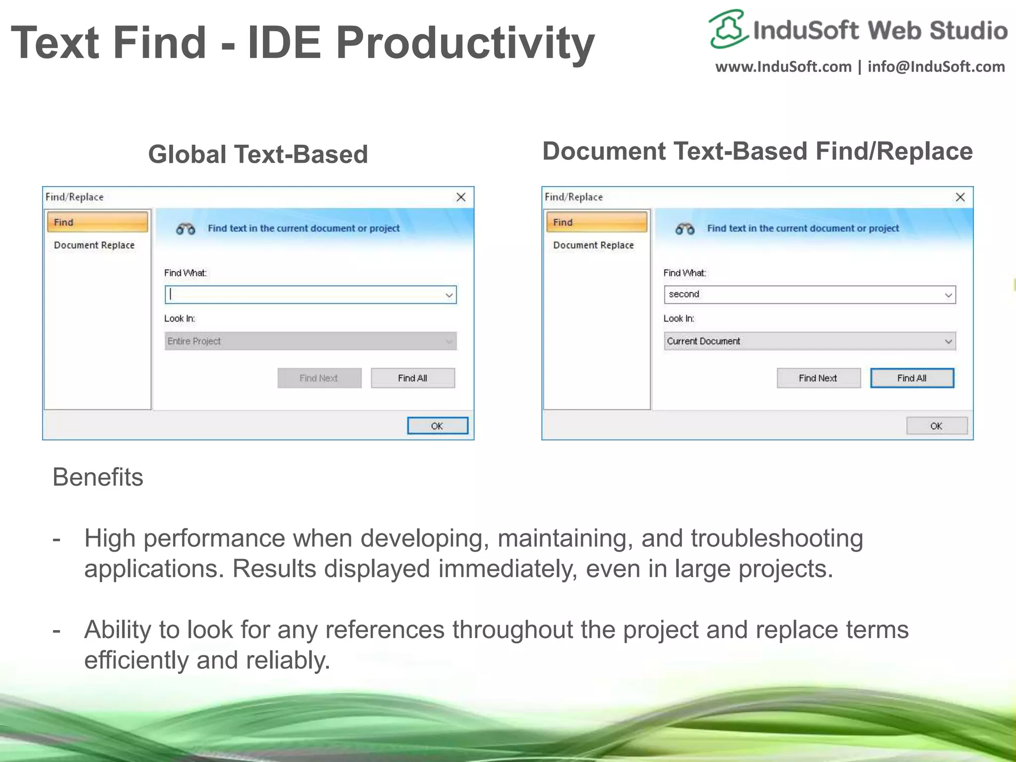 www.InduSoft.com | info@InduSoft.com
Global Text-Based Document Text-Based Find/Replace
Benefits
- High performance when developing, maintaining, and troubleshooting
applications. Results displayed immediately, even in large projects.
- Ability to look for any references throughout the project and replace terms
efficiently and reliably.
Text Find - IDE Productivity
 