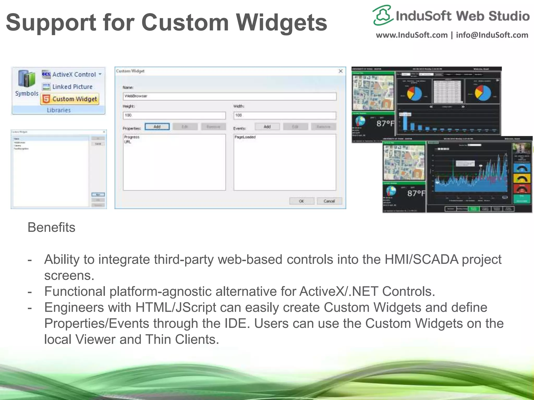 www.InduSoft.com | info@InduSoft.com
Benefits
- Ability to integrate third-party web-based controls into the HMI/SCADA project
screens.
- Functional platform-agnostic alternative for ActiveX/.NET Controls.
- Engineers with HTML/JScript can easily create Custom Widgets and define
Properties/Events through the IDE. Users can use the Custom Widgets on the
local Viewer and Thin Clients.
Support for Custom Widgets
 