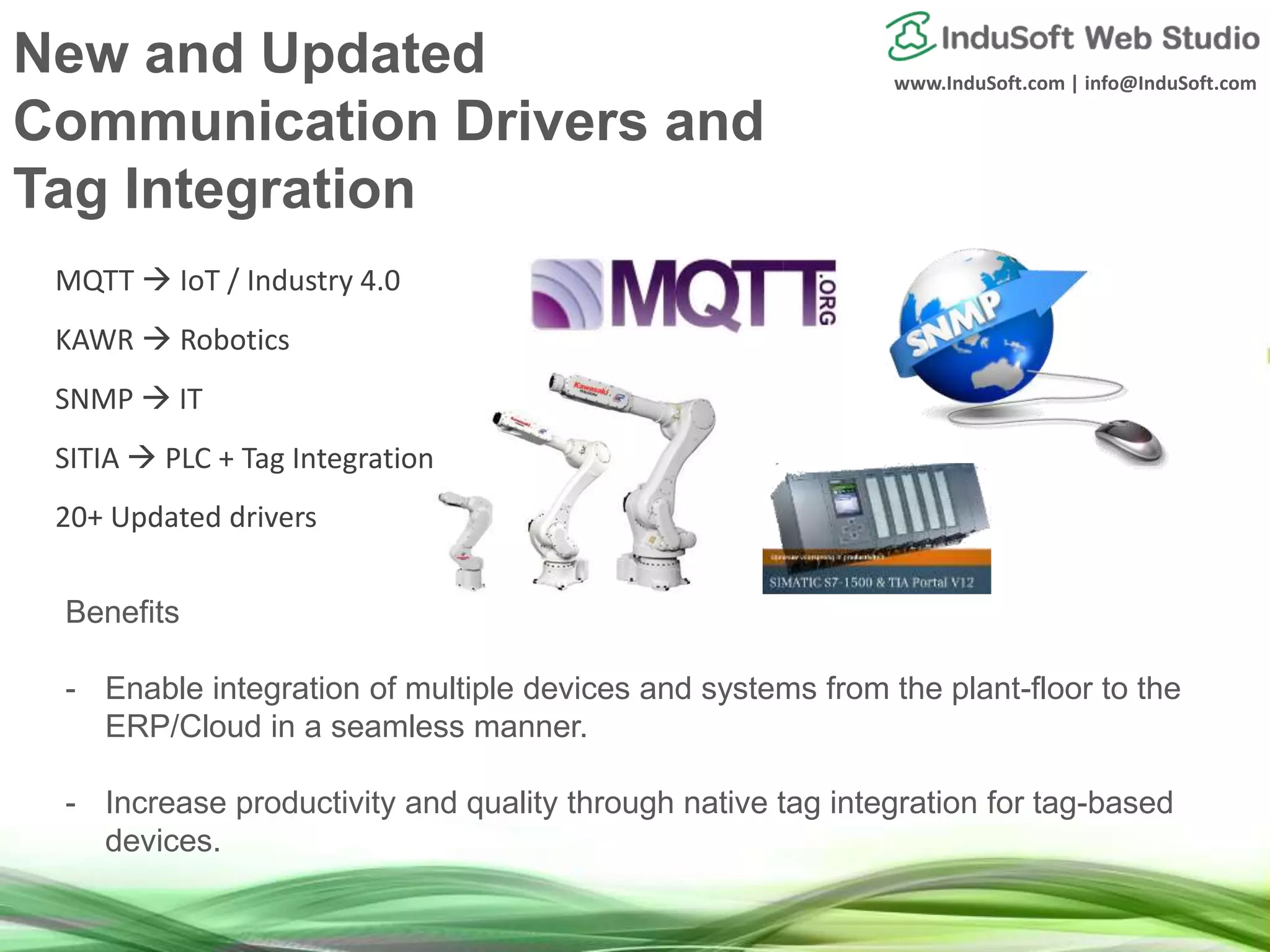 www.InduSoft.com | info@InduSoft.com
Benefits
- Enable integration of multiple devices and systems from the plant-floor to the
ERP/Cloud in a seamless manner.
- Increase productivity and quality through native tag integration for tag-based
devices.
MQTT  IoT / Industry 4.0
KAWR  Robotics
SNMP  IT
SITIA  PLC + Tag Integration
20+ Updated drivers
New and Updated
Communication Drivers and
Tag Integration
 