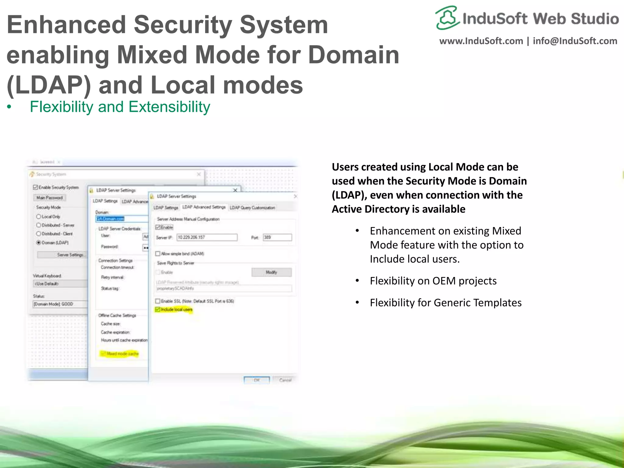 www.InduSoft.com | info@InduSoft.com
Enhanced Security System
enabling Mixed Mode for Domain
(LDAP) and Local modes
• Flexibility and Extensibility
Users created using Local Mode can be
used when the Security Mode is Domain
(LDAP), even when connection with the
Active Directory is available
• Enhancement on existing Mixed
Mode feature with the option to
Include local users.
• Flexibility on OEM projects
• Flexibility for Generic Templates
 