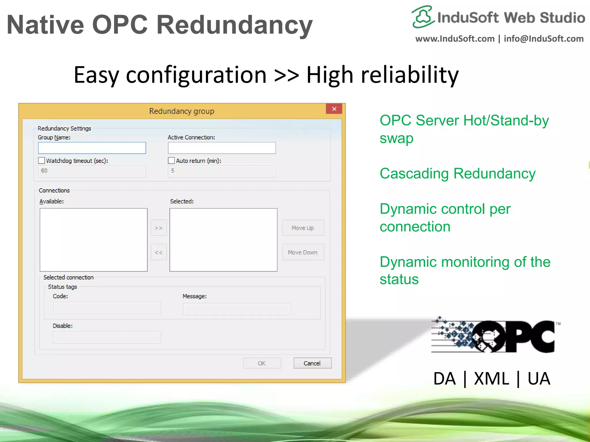 www.InduSoft.com | info@InduSoft.com
OPC Server Hot/Stand-by
swap
Cascading Redundancy
Dynamic control per
connection
Dynamic monitoring of the
status
Easy configuration >> High reliability
DA | XML | UA
Native OPC Redundancy
 