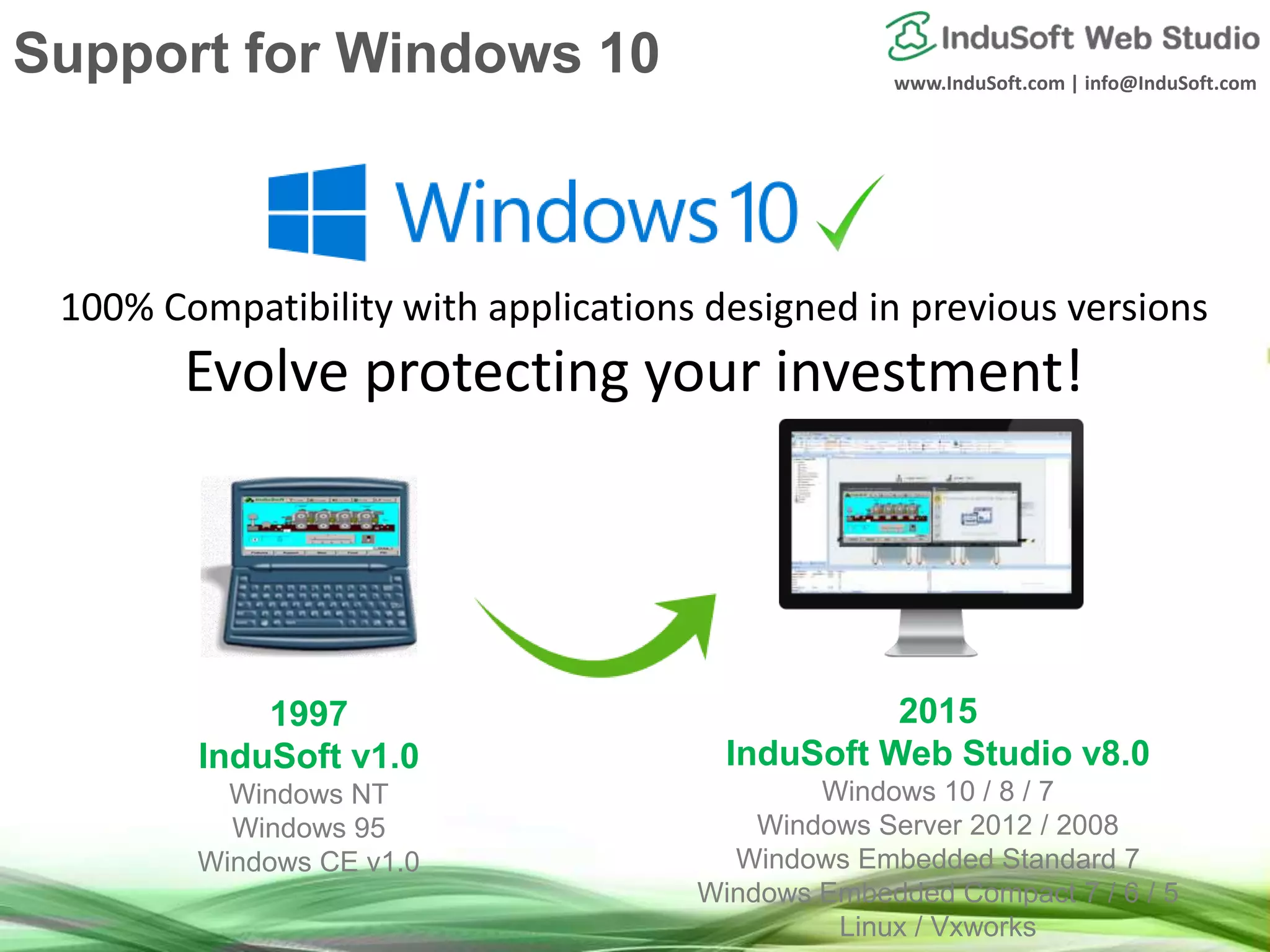 www.InduSoft.com | info@InduSoft.com
100% Compatibility with applications designed in previous versions
Evolve protecting your investment!
1997
InduSoft v1.0
Windows NT
Windows 95
Windows CE v1.0
2015
InduSoft Web Studio v8.0
Windows 10 / 8 / 7
Windows Server 2012 / 2008
Windows Embedded Standard 7
Windows Embedded Compact 7 / 6 / 5
Linux / Vxworks
Support for Windows 10
 