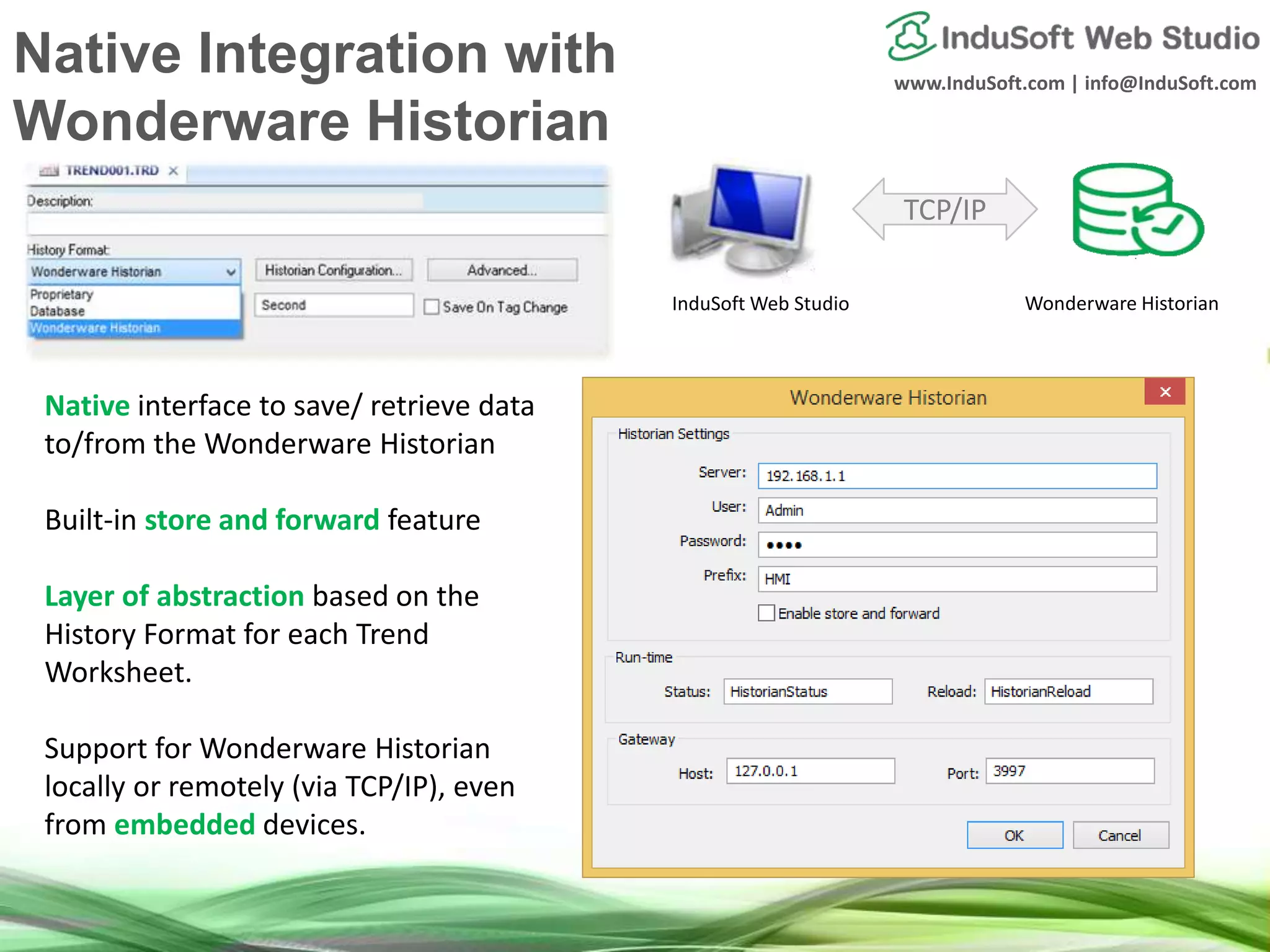 www.InduSoft.com | info@InduSoft.com
Native interface to save/ retrieve data
to/from the Wonderware Historian
Built-in store and forward feature
Layer of abstraction based on the
History Format for each Trend
Worksheet.
Support for Wonderware Historian
locally or remotely (via TCP/IP), even
from embedded devices.
TCP/IP
InduSoft Web Studio Wonderware Historian
Native Integration with
Wonderware Historian
 