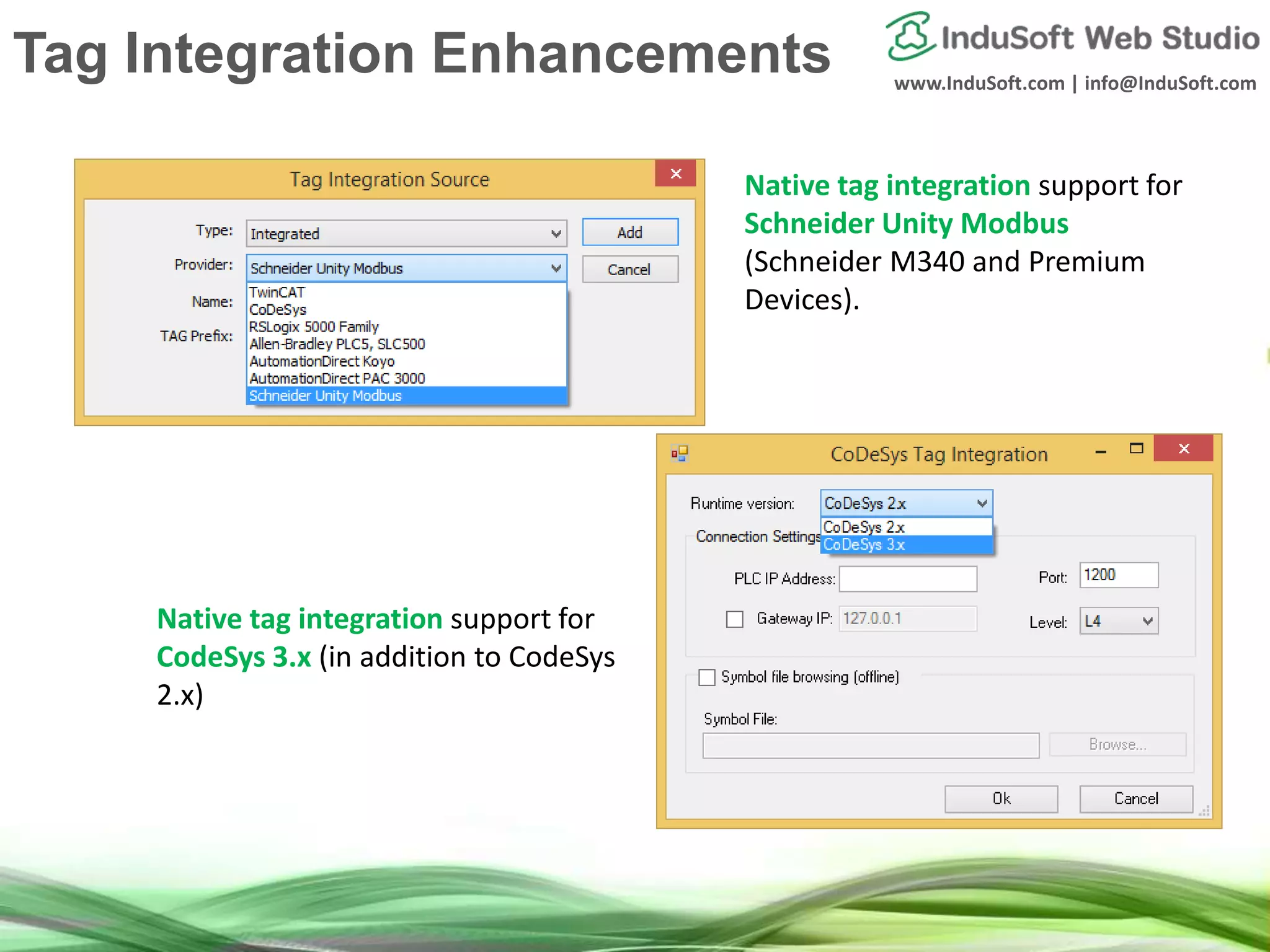 www.InduSoft.com | info@InduSoft.com
Native tag integration support for
Schneider Unity Modbus
(Schneider M340 and Premium
Devices).
Native tag integration support for
CodeSys 3.x (in addition to CodeSys
2.x)
Tag Integration Enhancements
 