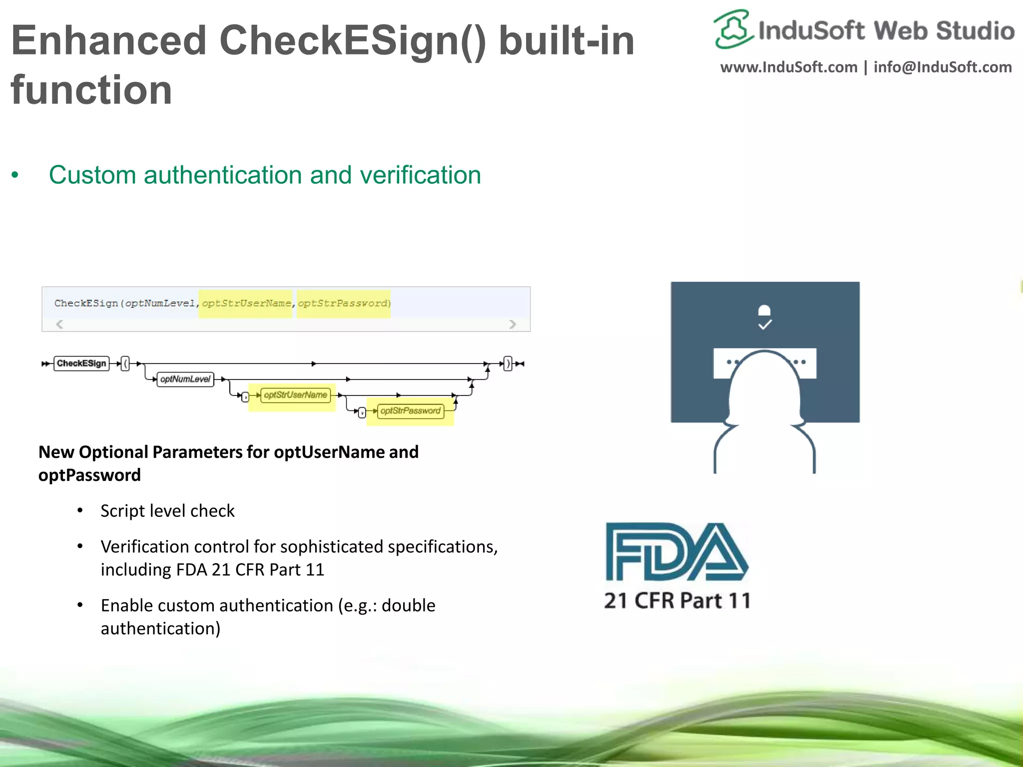 www.InduSoft.com | info@InduSoft.com
Enhanced CheckESign() built-in
function
• Custom authentication and verification
New Optional Parameters for optUserName and
optPassword
• Script level check
• Verification control for sophisticated specifications,
including FDA 21 CFR Part 11
• Enable custom authentication (e.g.: double
authentication)
 