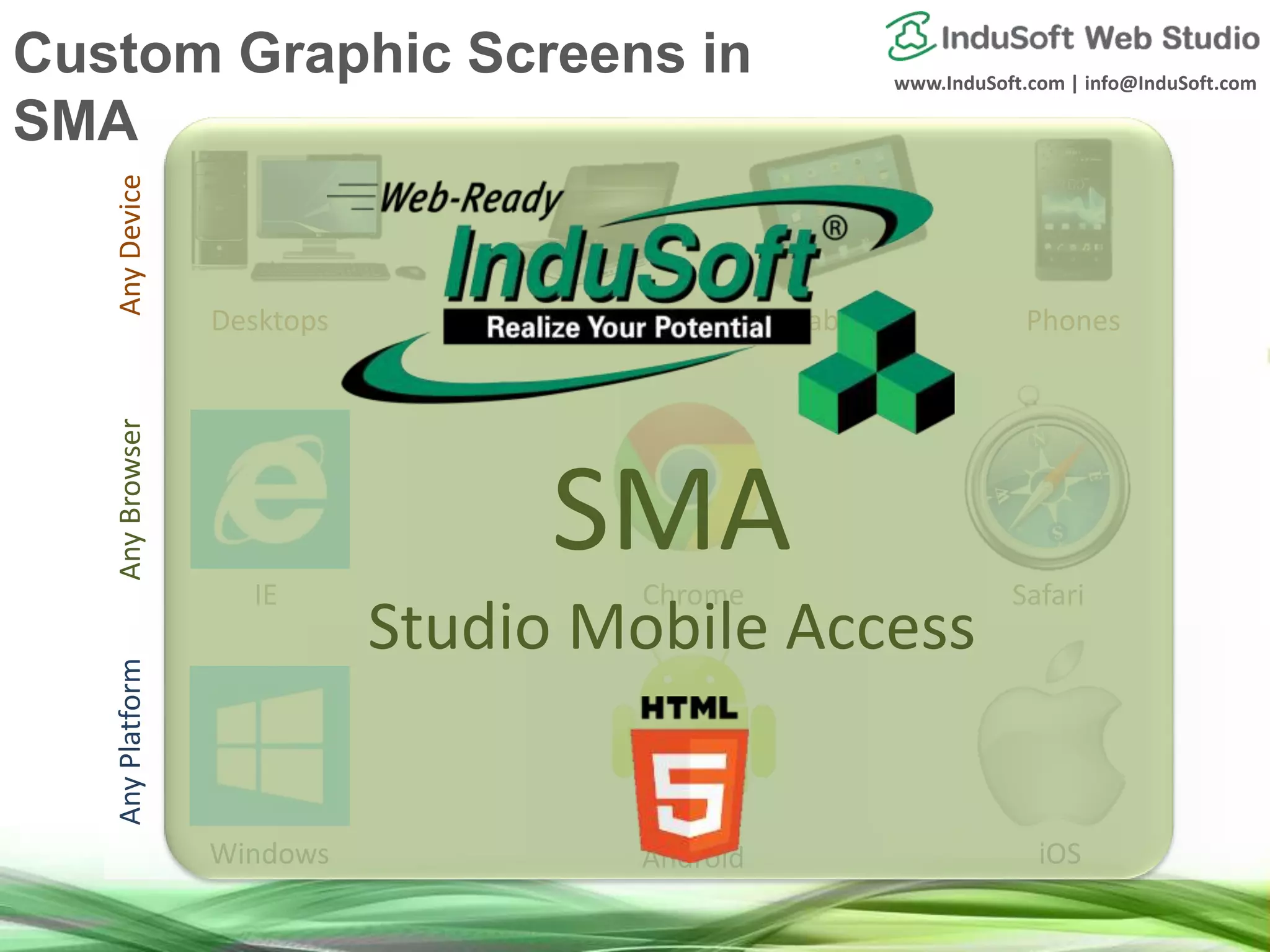 www.InduSoft.com | info@InduSoft.com
AnyDeviceAnyBrowserAnyPlatform
Windows Android iOS
IE Chrome Safari
Desktops Notebooks Tablets Phones
SMA
Studio Mobile Access
Custom Graphic Screens in
SMA
 